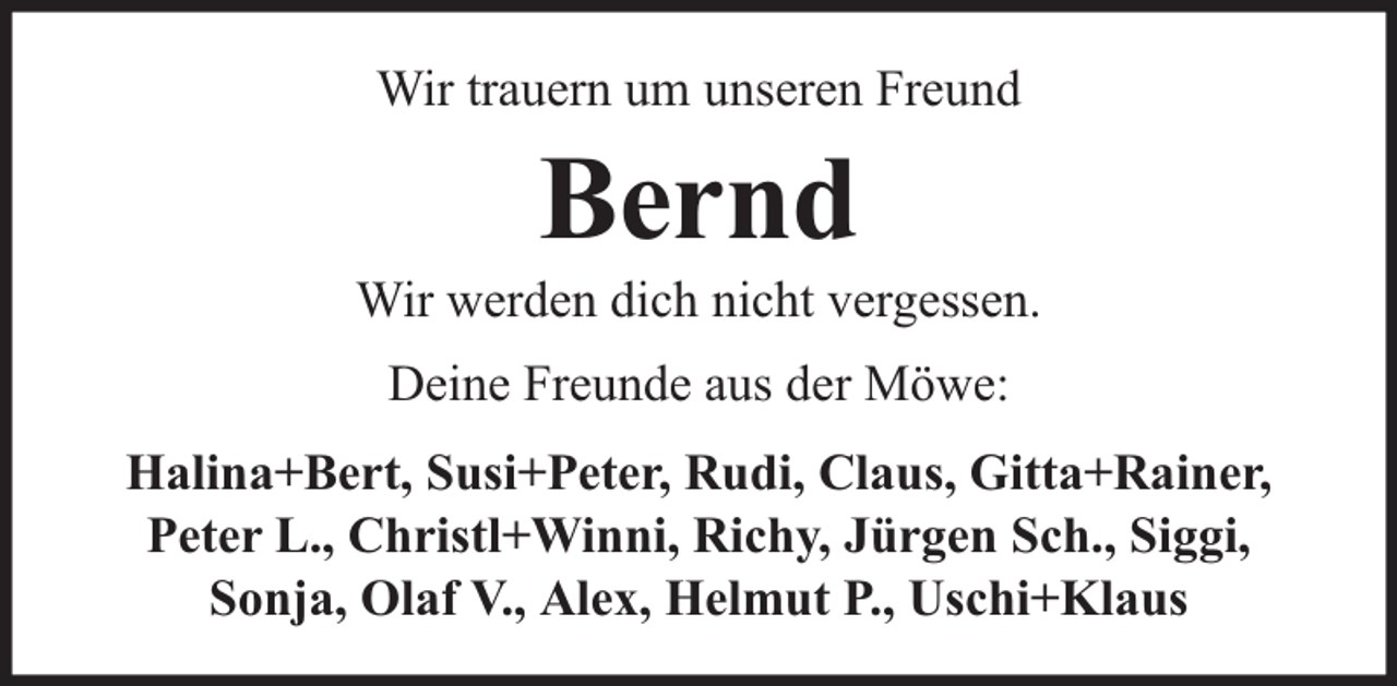 <p>Wir trauern um unseren Freund</p><p>Bernd</p><p>Wir werden dich nicht vergessen.<br />Deine Freunde aus der Möwe:<br />Halina+Bert, Susi+Peter, Rudi, Claus, Gitta+Rainer,<br />Peter L., Christl+Winni, Richy, Jürgen Sch., Siggi,<br />Sonja, Olaf V., Alex, Helmut P., Uschi+Klaus</p>