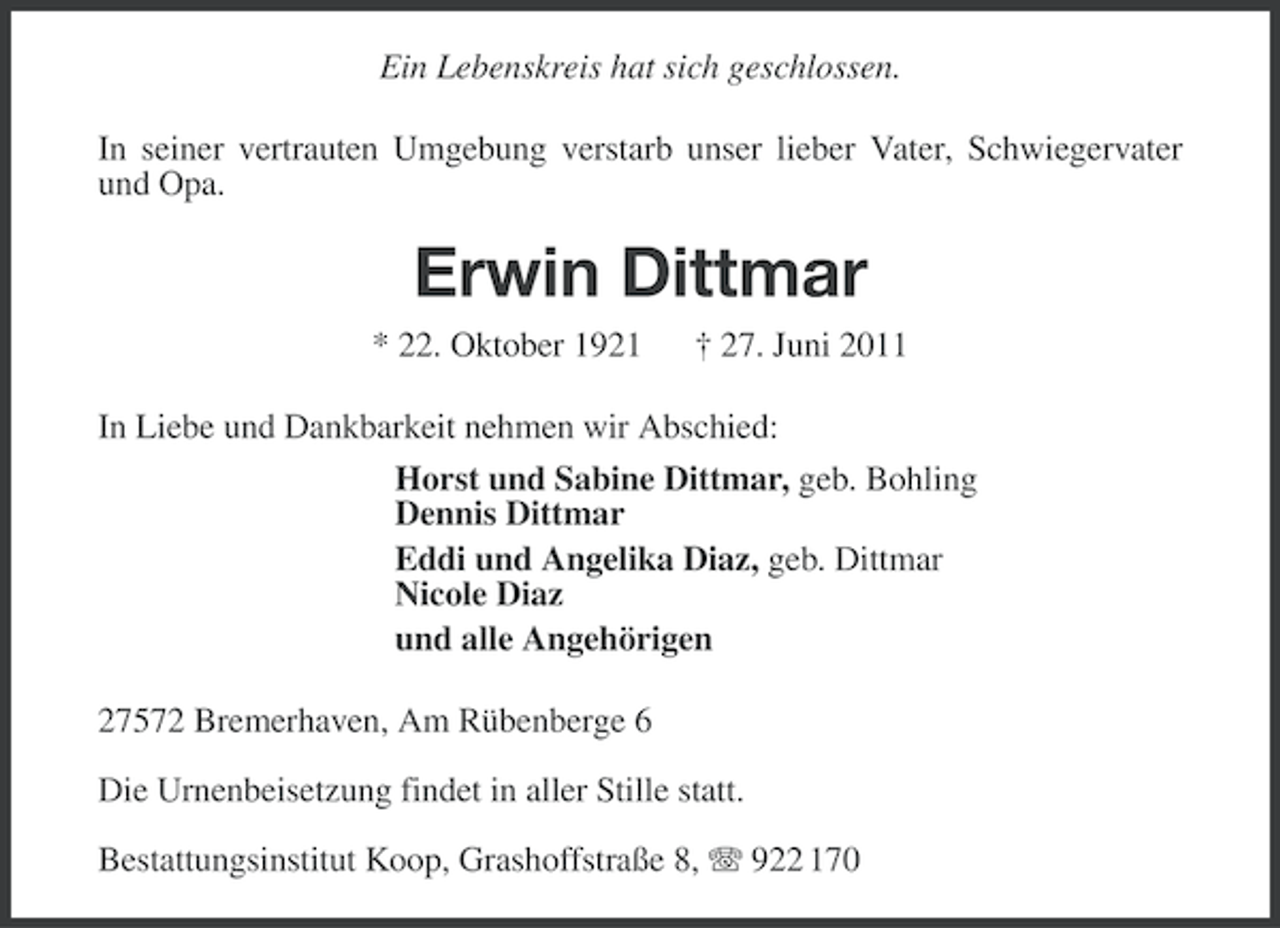 <p>Ein Lebenskreis hat sich geschlossen.<br />In seiner vertrauten Umgebung verstarb unser lieber Vater, Schwiegervater<br />und Opa.</p><p>Erwin Dittmar<br />* 22. Oktober 1921</p><p>† 27. Juni 2011</p><p>In Liebe und Dankbarkeit nehmen wir Abschied:<br />Horst und Sabine Dittmar, geb. Bohling<br />Dennis Dittmar<br />Eddi und Angelika Diaz, geb. Dittmar<br />Nicole Diaz<br />und alle Angehörigen<br />27572 Bremerhaven, Am Rübenberge 6<br />Die Urnenbeisetzung findet in aller Stille statt.<br />Bestattungsinstitut Koop, Grashoffstraße 8, 922 170</p>