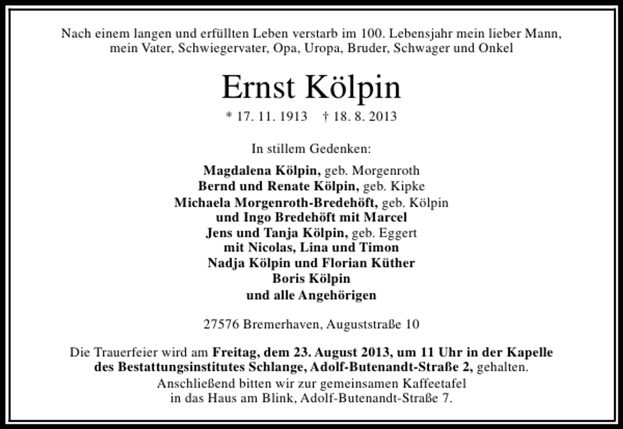 <p>Nach einem langen und erfüllten Leben verstarb im 100. Lebensjahr mein lieber Mann,<br />mein Vater, Schwiegervater, Opa, Uropa, Bruder, Schwager und Onkel</p><p>Ernst Kölpin<br />* 17. 11. 1913</p><p>† 18. 8. 2013</p><p>In stillem Gedenken:<br />Magdalena Kölpin, geb. Morgenroth<br />Bernd und Renate Kölpin, geb. Kipke<br />Michaela Morgenroth-Bredehöft, geb. Kölpin<br />und Ingo Bredehöft mit Marcel<br />Jens und Tanja Kölpin, geb. Eggert<br />mit Nicolas, Lina und Timon<br />Nadja Kölpin und Florian Küther<br />Boris Kölpin<br />und alle Angehörigen<br />27576 Bremerhaven, Auguststraße 10<br />Die Trauerfeier wird am Freitag, dem 23. August 2013, um 11 Uhr in der Kapelle<br />des Bestattungsinstitutes Schlange, Adolf-Butenandt-Straße 2, gehalten.<br />Anschließend bitten wir zur gemeinsamen Kaffeetafel<br />in das Haus am Blink, Adolf-Butenandt-Straße 7.</p>