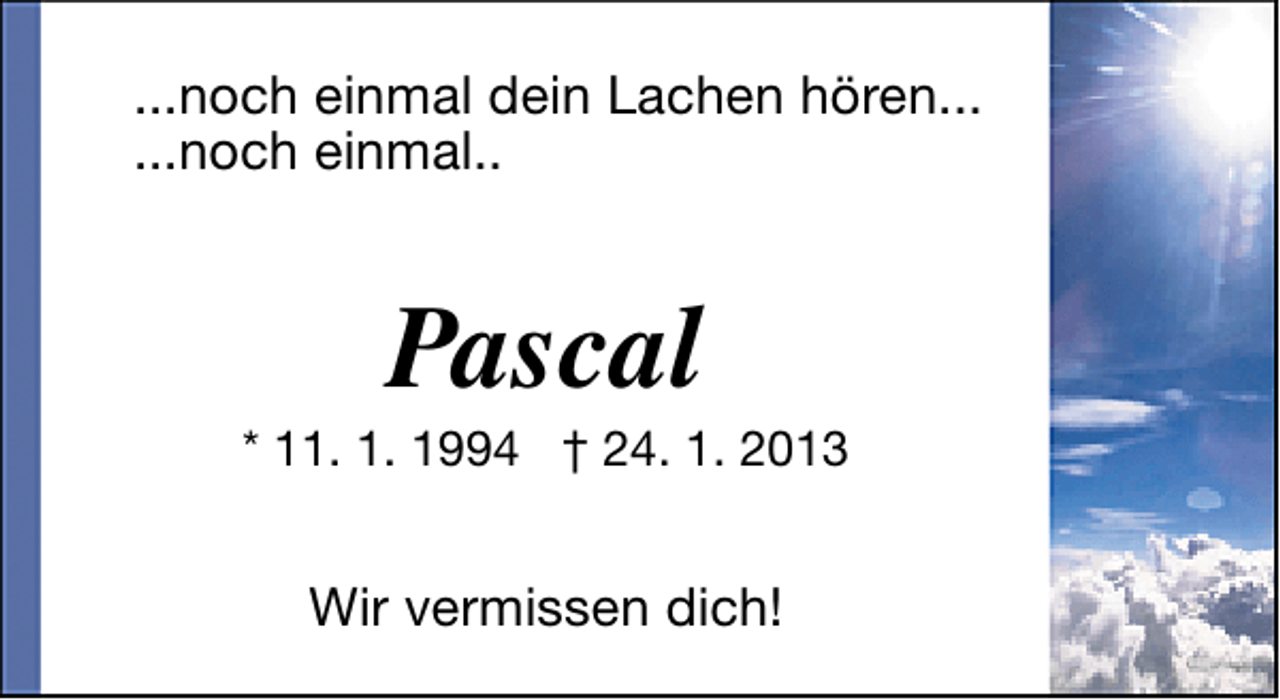 <p>...noch einmal dein Lachen hören...<br />...noch einmal..</p><p>Pascal</p><p>* 11. 1. 1994 † 24. 1. 2013</p><p>Wir vermissen dich!</p>