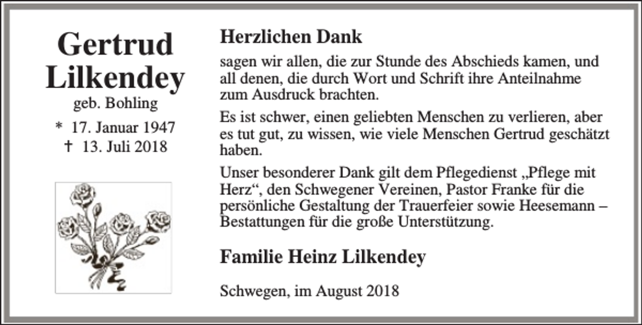<p>Gertrud<br />Lilkendey<br />geb. Bohling</p><p>* 17. Januar 1947<br />B 13. Juli 2018</p><p>Herzlichen Dank<br />sagen wir allen, die zur Stunde des Abschieds kamen, und<br />all denen, die durch Wort und Schrift ihre Anteilnahme<br />zum Ausdruck brachten.<br />Es ist schwer, einen geliebten Menschen zu verlieren, aber<br />es tut gut, zu wissen, wie viele Menschen Gertrud geschätzt<br />haben.<br />Unser besonderer Dank gilt dem Pflegedienst „Pflege mit<br />Herz“, den Schwegener Vereinen, Pastor Franke für die<br />persönliche Gestaltung der Trauerfeier sowie Heesemann –<br />Bestattungen für die große Unterstützung.</p><p>Familie Heinz Lilkendey<br />Schwegen, im August 2018</p>