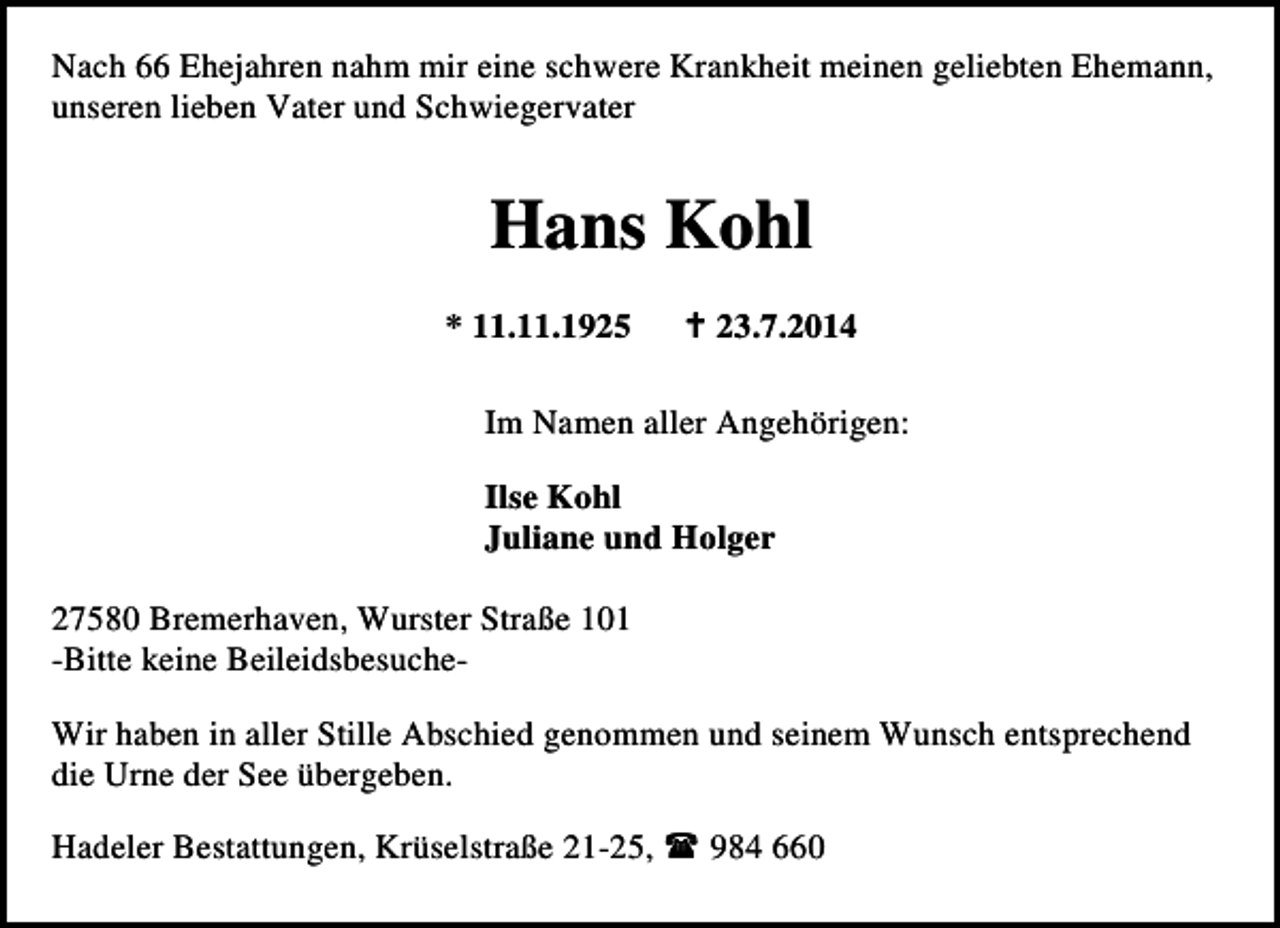 <p>Nach 66 Ehejahren nahm mir eine schwere Krankheit meinen geliebten Ehemann,<br />unseren lieben Vater und Schwiegervater</p><p>Hans Kohl<br />* 11.11.1925</p><p>23.7.2014</p><p>Im Namen aller Angehörigen:<br />Ilse Kohl<br />Juliane und Holger<br />27580 Bremerhaven, Wurster Straße 101<br />-Bitte keine BeileidsbesucheWir haben in aller Stille Abschied genommen und seinem Wunsch entsprechend<br />die Urne der See übergeben.<br />Hadeler Bestattungen, Krüselstraße 21-25,</p><p>984 660</p>