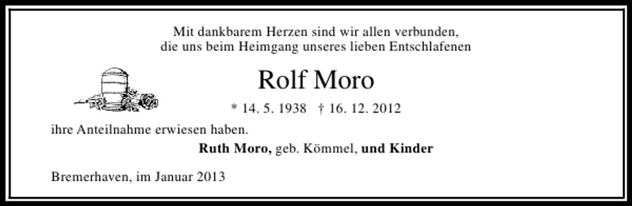 <p>Mit dankbarem Herzen sind wir allen verbunden,<br />die uns beim Heimgang unseres lieben Entschlafenen</p><p>Rolf Moro<br />* 14. 5. 1938 † 16. 12. 2012<br />ihre Anteilnahme erwiesen haben.<br />Ruth Moro, geb. Kömmel, und Kinder<br />Bremerhaven, im Januar 2013</p>