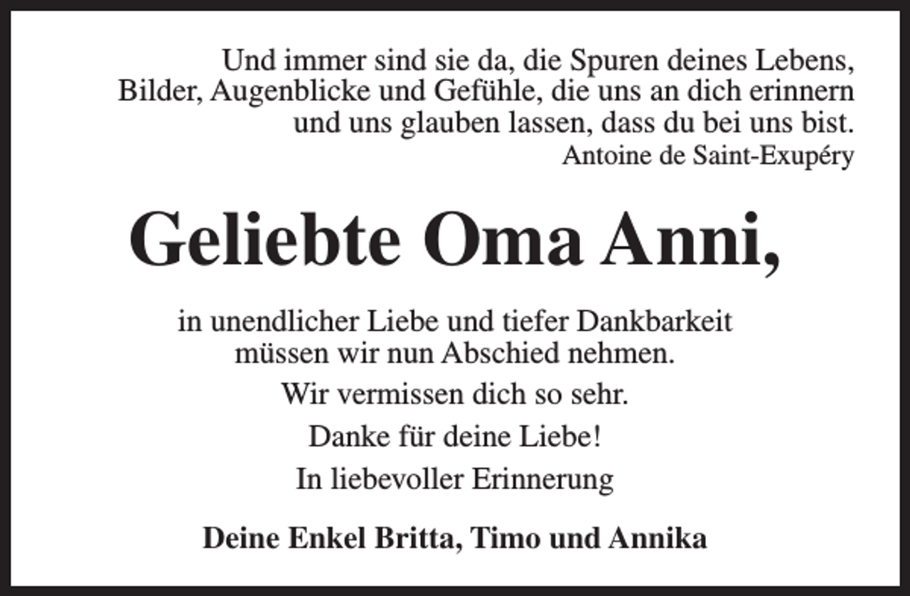 <p>Und immer sind sie da, die Spuren deines Lebens,<br />Bilder, Augenblicke und Gefühle, die uns an dich erinnern<br />und uns glauben lassen, dass du bei uns bist.<br />Antoine de Saint-Exupéry</p><p>Geliebte Oma Anni,<br />in unendlicher Liebe und tiefer Dankbarkeit<br />müssen wir nun Abschied nehmen.<br />Wir vermissen dich so sehr.<br />Danke für deine Liebe!<br />In liebevoller Erinnerung<br />Deine Enkel Britta, Timo und Annika</p>