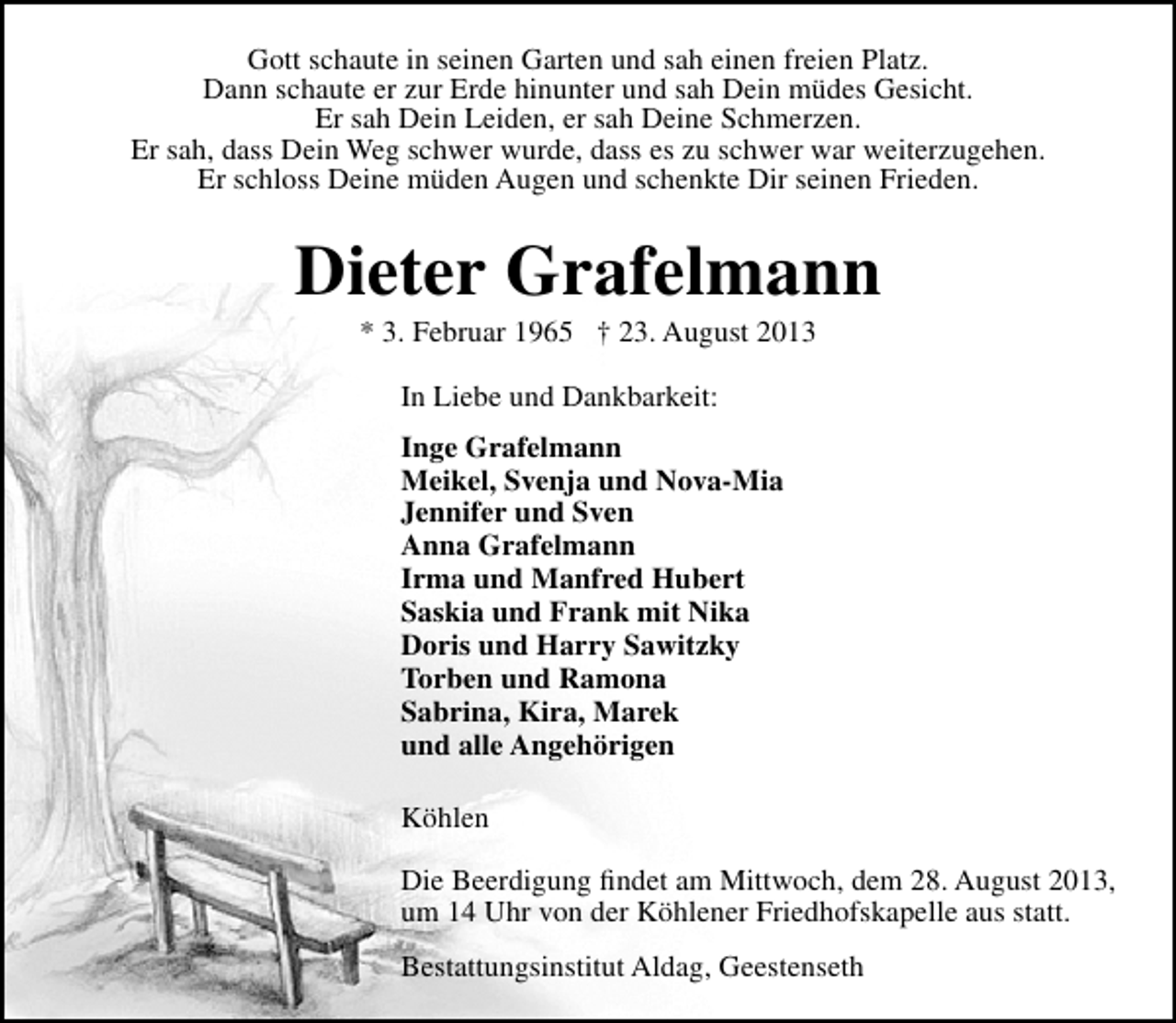 <p>Gott schaute in seinen Garten und sah einen freien Platz.<br />Dann schaute er zur Erde hinunter und sah Dein müdes Gesicht.<br />Er sah Dein Leiden, er sah Deine Schmerzen.<br />Er sah, dass Dein Weg schwer wurde, dass es zu schwer war weiterzugehen.<br />Er schloss Deine müden Augen und schenkte Dir seinen Frieden.</p><p>Dieter Grafelmann<br />* 3. Februar 1965 † 23. August 2013<br />In Liebe und Dankbarkeit:<br />Inge Grafelmann<br />Meikel, Svenja und Nova-Mia<br />Jennifer und Sven<br />Anna Grafelmann<br />Irma und Manfred Hubert<br />Saskia und Frank mit Nika<br />Doris und Harry Sawitzky<br />Torben und Ramona<br />Sabrina, Kira, Marek<br />und alle Angehörigen<br />Köhlen<br />Die Beerdigung ﬁndet am Mittwoch, dem 28. August 2013,<br />um 14 Uhr von der Köhlener Friedhofskapelle aus statt.<br />Bestattungsinstitut Aldag, Geestenseth</p>