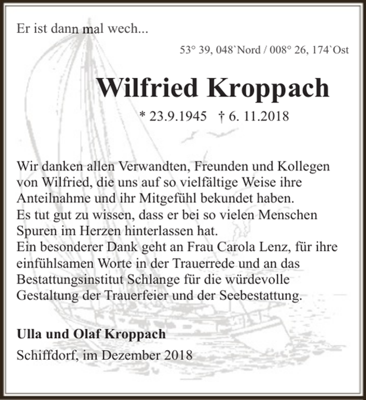 <p>Er ist dann mal wech...<br />53° 39, 048`Nord / 008° 26, 174`Ost</p><p>Wilfried Kroppach<br />* 23.9.1945 † 6. 11.2018<br />Wir danken allen Verwandten, Freunden und Kollegen<br />von Wilfried, die uns auf so vielfältige Weise ihre<br />Anteilnahme und ihr Mitgefühl bekundet haben.<br />Es tut gut zu wissen, dass er bei so vielen Menschen<br />Spuren im Herzen hinterlassen hat.<br />Ein besonderer Dank geht an Frau Carola Lenz, für ihre<br />einfühlsamen Worte in der Trauerrede und an das<br />Bestattungsinstitut Schlange für die würdevolle<br />Gestaltung der Trauerfeier und der Seebestattung.<br />Ulla und Olaf Kroppach<br />Schiffdorf, im Dezember 2018</p>