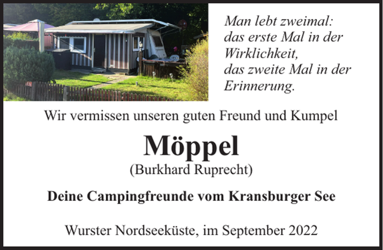 <p>Man lebt zweimal:<br />das erste Mal in der<br />Wirklichkeit,<br />das zweite Mal in der<br />Erinnerung.<br />Wir vermissen unseren guten Freund und Kumpel</p><p>Möppel<br />(Burkhard Ruprecht)<br />Deine Campingfreunde vom Kransburger See<br />Wurster Nordseeküste, im September 2022</p>