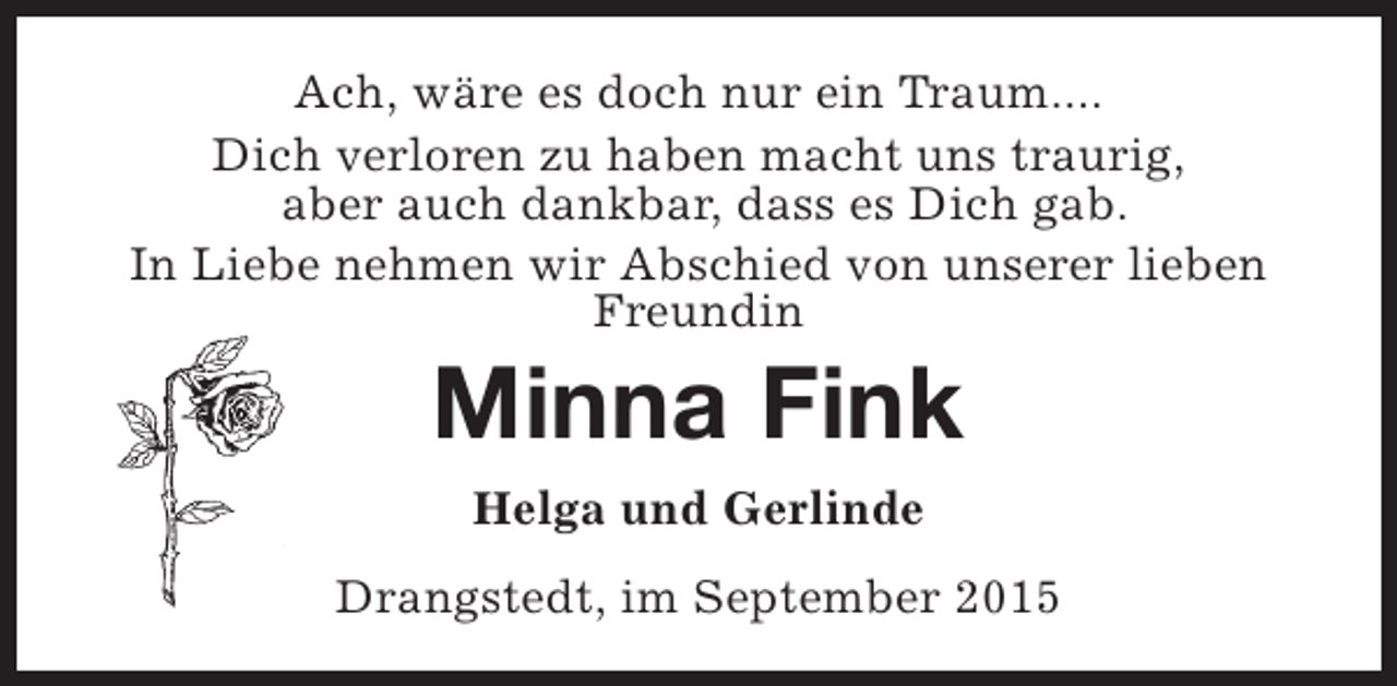 <p>Ach, wäre es doch nur ein Traum....<br />Dich verloren zu haben macht uns traurig,<br />aber auch dankbar, dass es Dich gab.<br />In Liebe nehmen wir Abschied von unserer lieben<br />Freundin</p><p>Minna Fink<br />Helga und Gerlinde</p><p>Drangstedt, im September 2015</p>