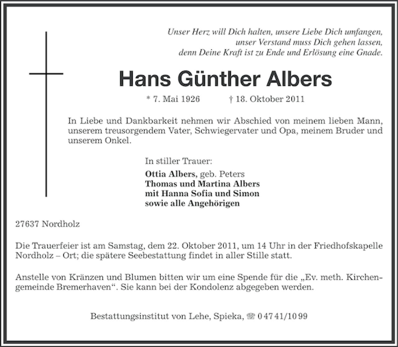 <p>Unser Herz will Dich halten, unsere Liebe Dich umfangen,<br />unser Verstand muss Dich gehen lassen,<br />denn Deine Kraft ist zu Ende und Erlösung eine Gnade.</p><p>Hans Günther Albers<br />* 7. Mai 1926</p><p>† 18. Oktober 2011</p><p>In Liebe und Dankbarkeit nehmen wir Abschied von meinem lieben Mann,<br />unserem treusorgendem Vater, Schwiegervater und Opa, meinem Bruder und<br />unserem Onkel.<br />In stiller Trauer:<br />Ottia Albers, geb. Peters<br />Thomas und Martina Albers<br />mit Hanna Sofia und Simon<br />sowie alle Angehörigen<br />27637 Nordholz<br />Die Trauerfeier ist am Samstag, dem 22. Oktober 2011, um 14 Uhr in der Friedhofskapelle<br />Nordholz – Ort; die spätere Seebestattung findet in aller Stille statt.<br />Anstelle von Kränzen und Blumen bitten wir um eine Spende für die „Ev. meth. Kirchengemeinde Bremerhaven“. Sie kann bei der Kondolenz abgegeben werden.<br />Bestattungsinstitut von Lehe, Spieka, 0 47 41/10 99</p>