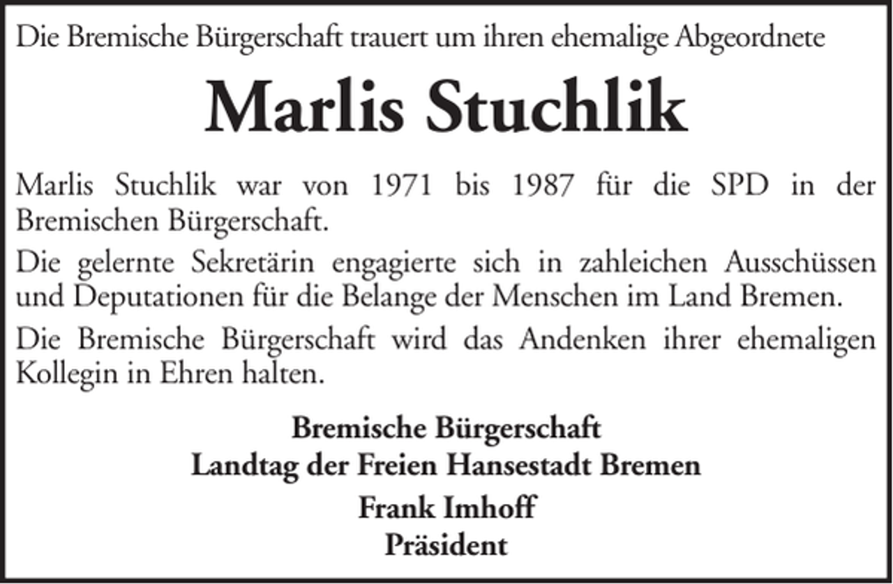<p>Die Bremische Bürgerschaft trauert um ihren ehemalige Abgeordnete</p><p>Marlis Stuchlik<br />Marlis Stuchlik war von 1971 bis 1987 für die SPD in der<br />Bremischen Bürgerschaft.<br />Die gelernte Sekretärin engagierte sich in zahleichen Ausschüssen<br />und Deputationen für die Belange der Menschen im Land Bremen.<br />Die Bremische Bürgerschaft wird das Andenken ihrer ehemaligen<br />Kollegin in Ehren halten.<br />Bremische Bürgerschaft<br />Landtag der Freien Hansestadt Bremen<br />Frank Imhoff<br />Präsident</p>