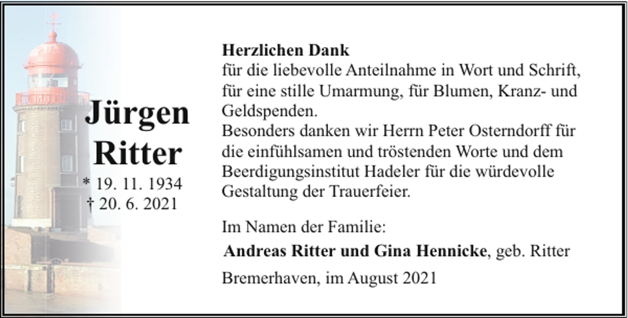 <p>Jürgen<br />Ritter</p><p>* 19. 11. 1934<br />† 20. 6. 2021</p><p>Herzlichen Dank<br />für die liebevolle Anteilnahme in Wort und Schrift,<br />für eine stille Umarmung, für Blumen, Kranz- und<br />Geldspenden.<br />Besonders danken wir Herrn Peter Osterndorff für<br />die einfühlsamen und tröstenden Worte und dem<br />Beerdigungsinstitut Hadeler für die würdevolle<br />Gestaltung der Trauerfeier.<br />Im Namen der Familie:<br />Andreas Ritter und Gina Hennicke, geb. Ritter<br />Bremerhaven, im August 2021</p>