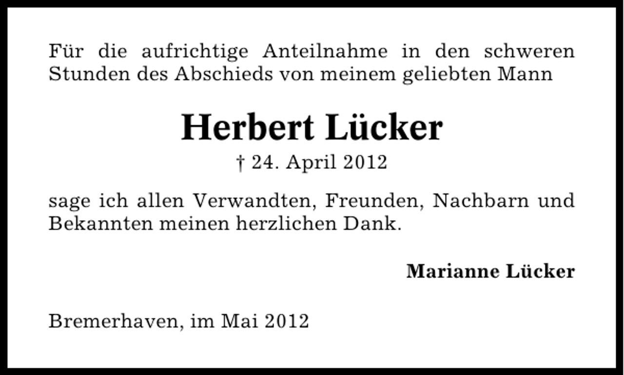 <p>Für die aufrichtige Anteilnahme in den schweren<br />Stunden des Abschieds von meinem geliebten Mann</p><p>Herbert Lücker<br />† 24. April 2012</p><p>sage ich allen Verwandten, Freunden, Nachbarn und<br />Bekannten meinen herzlichen Dank.<br />Marianne Lücker<br />Bremerhaven, im Mai 2012</p>