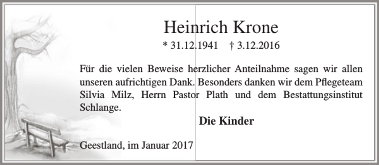 <p>Heinrich Krone</p><p>* 31.12.1941</p><p>† 3.12.2016</p><p>Für die vielen Beweise herzlicher Anteilnahme sagen wir allen<br />unseren aufrichtigen Dank. Besonders danken wir dem Pflegeteam<br />Silvia Milz, Herrn Pastor Plath und dem Bestattungsinstitut<br />Schlange.</p><p>Die Kinder</p><p>Geestland, im Januar 2017</p>