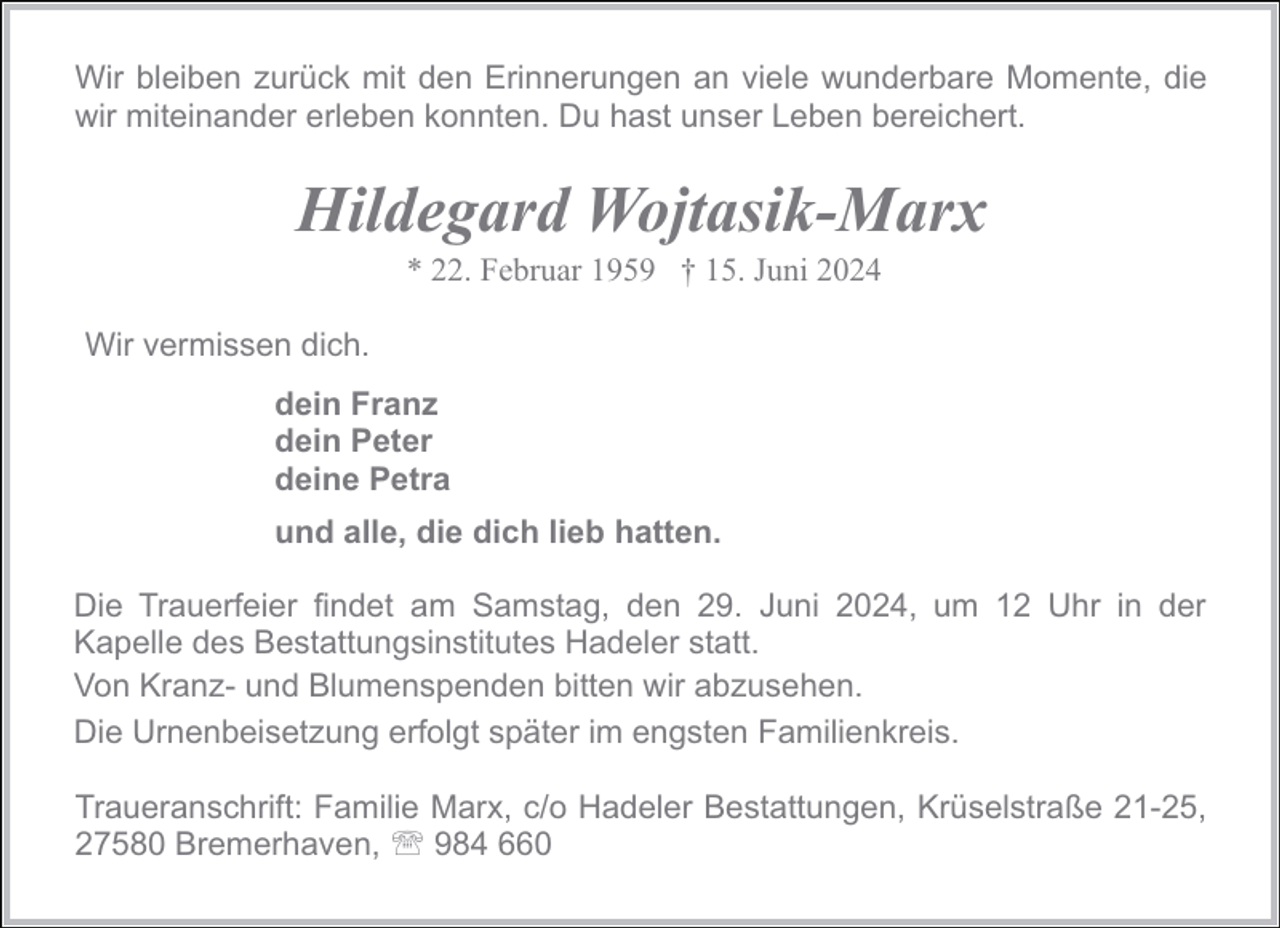 <p>Wir bleiben zurück mit den Erinnerungen an viele wunderbare Momente, die<br />wir miteinander erleben konnten. Du hast unser Leben bereichert.</p><p>Hildegard Wojtasik-Marx<br />* 22. Februar 1959 † 15. Juni 2024</p><p>Wir vermissen dich.<br />dein Franz<br />dein Peter<br />deine Petra<br />und alle, die dich lieb hatten.<br />Die Trauerfeier findet am Samstag, den 29. Juni 2024, um 12 Uhr in der<br />Kapelle des Bestattungsinstitutes Hadeler statt.<br />Von Kranz- und Blumenspenden bitten wir abzusehen.<br />Die Urnenbeisetzung erfolgt später im engsten Familienkreis.<br />Traueranschrift: Familie Marx, c/o Hadeler Bestattungen, Krüselstraße 21-25,<br />27580 Bremerhaven, ' 984 660</p>