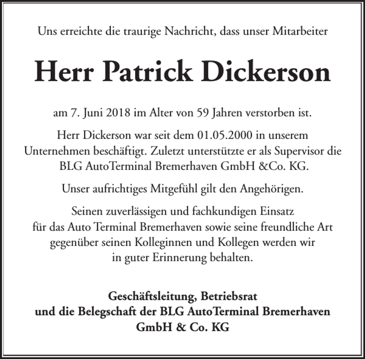 <p>Uns erreichte die traurige Nachricht, dass unser Mitarbeiter</p><p>Herr Patrick Dickerson<br />am 7. Juni 2018 im Alter von 59 Jahren verstorben ist.<br />Herr Dickerson war seit dem 01.05.2000 in unserem<br />Unternehmen beschäftigt. Zuletzt unterstützte er als Supervisor die<br />BLG AutoTerminal Bremerhaven GmbH &amp;Co. KG.<br />Unser aufrichtiges Mitgefühl gilt den Angehörigen.<br />Seinen zuverlässigen und fachkundigen Einsatz<br />für das Auto Terminal Bremerhaven sowie seine freundliche Art<br />gegenüber seinen Kolleginnen und Kollegen werden wir<br />in guter Erinnerung behalten.<br />Geschäftsleitung, Betriebsrat<br />und die Belegschaft der BLG AutoTerminal Bremerhaven<br />GmbH &amp; Co. KG</p>