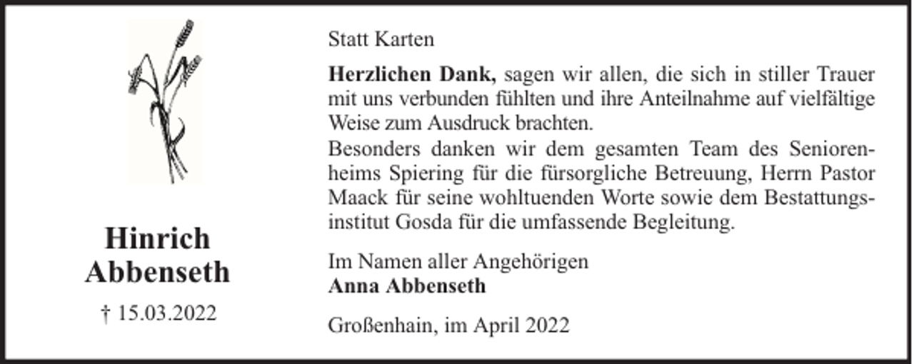 <p>Statt Karten</p><p>Hinrich<br />Abbenseth<br />† 15.03.2022</p><p>Herzlichen Dank, sagen wir allen, die sich in stiller Trauer<br />mit uns verbunden fühlten und ihre Anteilnahme auf vielfältige<br />Weise zum Ausdruck brachten.<br />Besonders danken wir dem gesamten Team des Seniorenheims Spiering für die fürsorgliche Betreuung, Herrn Pastor<br />Maack für seine wohltuenden Worte sowie dem Bestattungsinstitut Gosda für die umfassende Begleitung.<br />Im Namen aller Angehörigen<br />Anna Abbenseth<br />Großenhain, im April 2022</p>