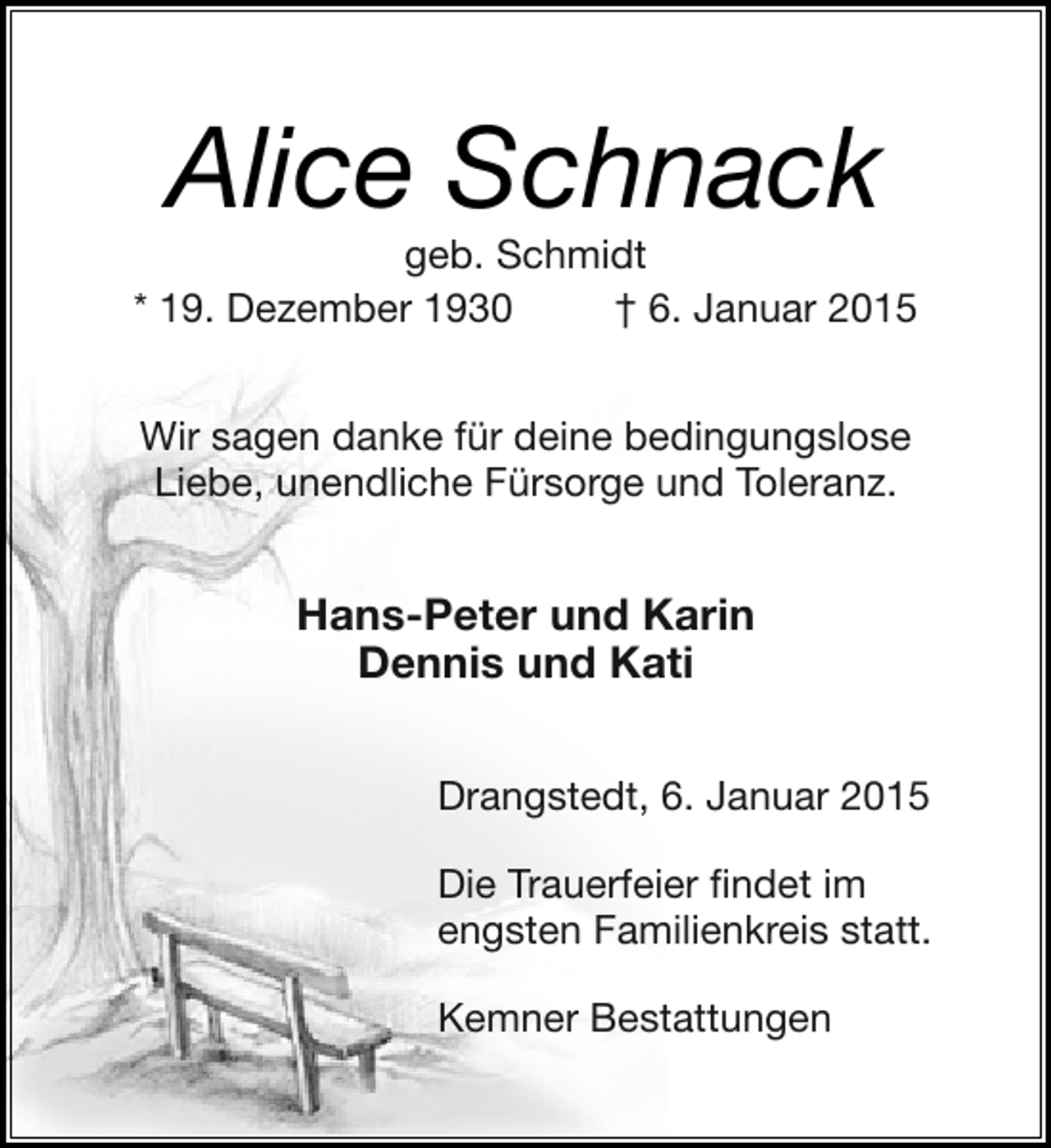 <p>Alice Schnack</p><p>geb. Schmidt<br />* 19. Dezember 1930<br />† 6. Januar 2015<br />Wir sagen danke für deine bedingungslose<br />Liebe, unendliche Fürsorge und Toleranz.</p><p>Hans-Peter und Karin<br />Dennis und Kati<br />Drangstedt, 6. Januar 2015<br />Die Trauerfeier findet im<br />engsten Familienkreis statt.<br />Kemner Bestattungen</p>