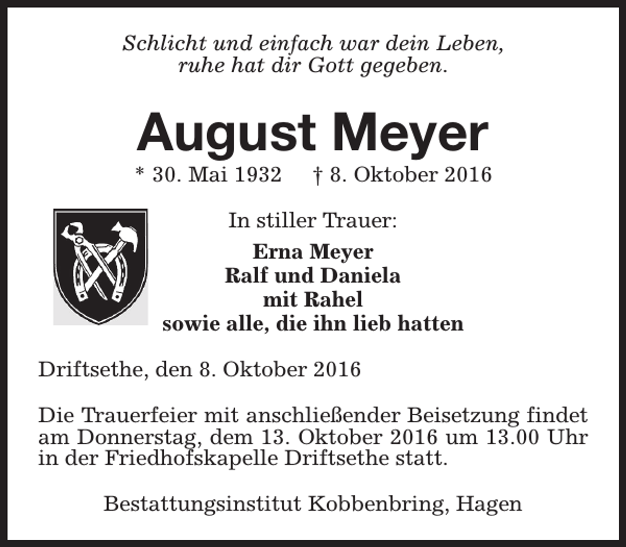 <p>Schlicht und einfach war dein Leben,<br />ruhe hat dir Gott gegeben.</p><p>August Meyer</p><p>* 30. Mai 1932</p><p>† 8. Oktober 2016</p><p>In stiller Trauer:<br />Erna Meyer<br />Ralf und Daniela<br />mit Rahel<br />sowie alle, die ihn lieb hatten<br />Driftsethe, den 8. Oktober 2016<br />Die Trauerfeier mit anschließender Beisetzung findet<br />am Donnerstag, dem 13. Oktober 2016 um 13.00 Uhr<br />in der Friedhofskapelle Driftsethe statt.<br />Bestattungsinstitut Kobbenbring, Hagen</p>