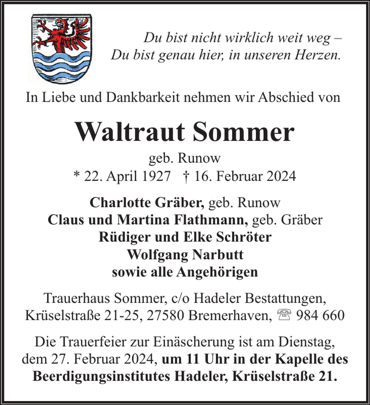 <p>Du bist nicht wirklich weit weg –<br />Du bist genau hier, in unseren Herzen.<br />In Liebe und Dankbarkeit nehmen wir Abschied von</p><p>Waltraut Sommer</p><p>geb. Runow<br />* 22. April 1927 † 16. Februar 2024<br />Charlotte Gräber, geb. Runow<br />Claus und Martina Flathmann, geb. Gräber<br />Rüdiger und Elke Schröter<br />Wolfgang Narbutt<br />sowie alle Angehörigen<br />Trauerhaus Sommer, c/o Hadeler Bestattungen,<br />Krüselstraße 21-25, 27580 Bremerhaven, ' 984 660<br />Die Trauerfeier zur Einäscherung ist am Dienstag,<br />dem 27. Februar 2024, um 11 Uhr in der Kapelle des<br />Beerdigungsinstitutes Hadeler, Krüselstraße 21.</p>