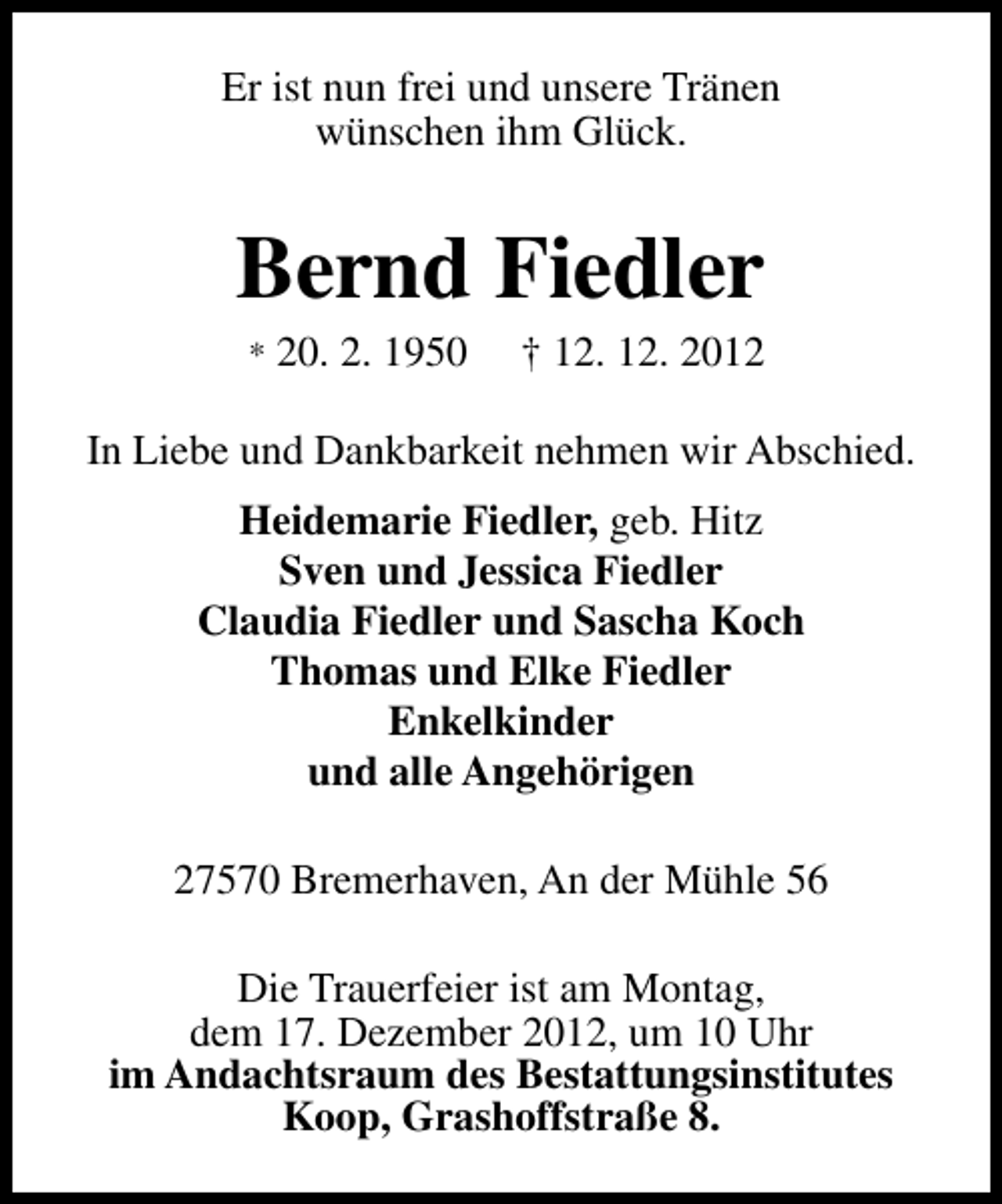 <p>Er ist nun frei und unsere Tränen<br />wünschen ihm Glück.</p><p>Bernd Fiedler<br />*</p><p>20. 2. 1950</p><p>† 12. 12. 2012</p><p>In Liebe und Dankbarkeit nehmen wir Abschied.<br />Heidemarie Fiedler, geb. Hitz<br />Sven und Jessica Fiedler<br />Claudia Fiedler und Sascha Koch<br />Thomas und Elke Fiedler<br />Enkelkinder<br />und alle Angehörigen<br />27570 Bremerhaven, An der Mühle 56<br />Die Trauerfeier ist am Montag,<br />dem 17. Dezember 2012, um 10 Uhr<br />im Andachtsraum des Bestattungsinstitutes<br />Koop, Grashoffstraße 8.</p>