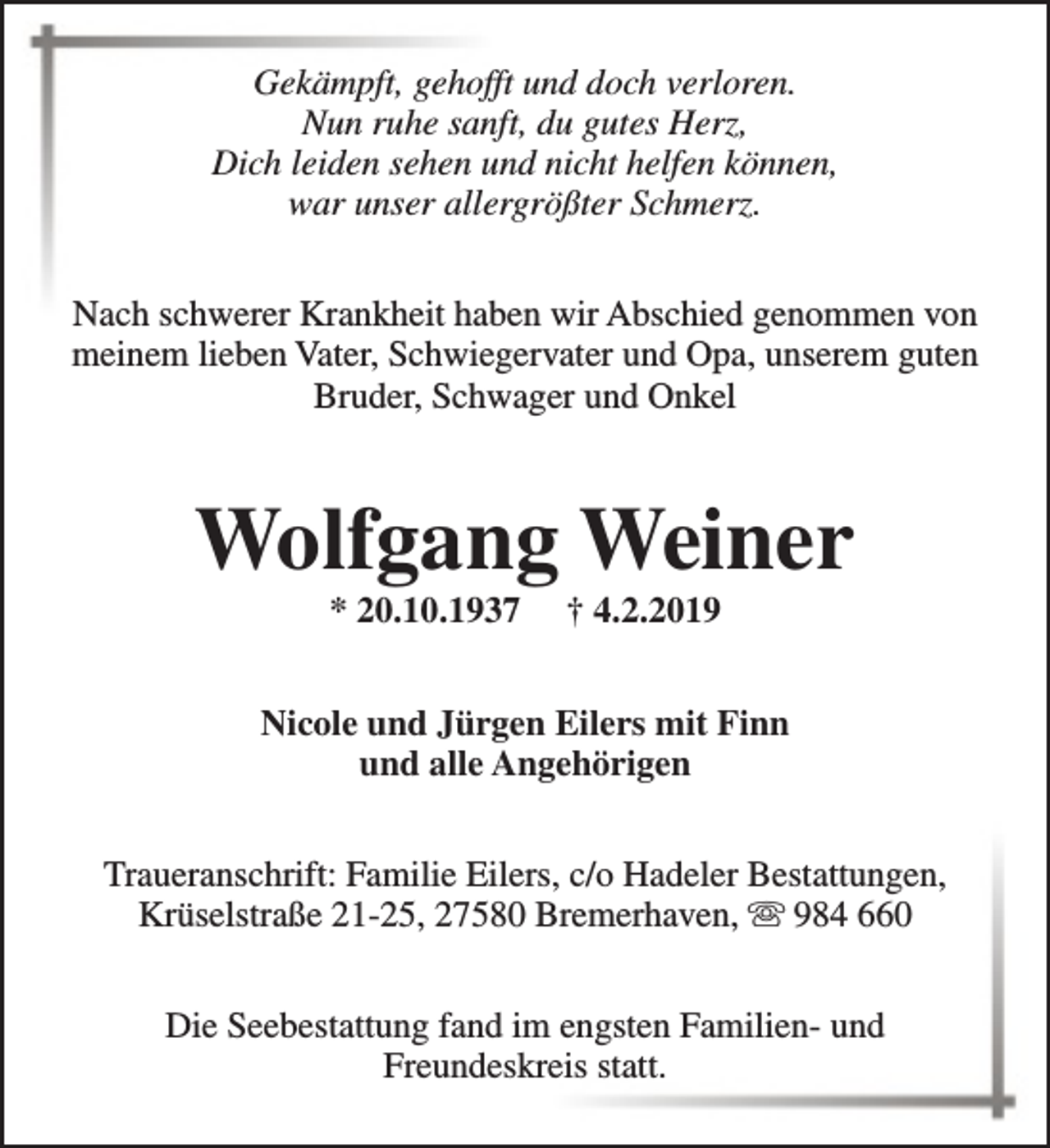 <p>Gekämpft, gehofft und doch verloren.<br />Nun ruhe sanft, du gutes Herz,<br />Dich leiden sehen und nicht helfen können,<br />war unser allergrößter Schmerz.<br />Nach schwerer Krankheit haben wir Abschied genommen von<br />meinem lieben Vater, Schwiegervater und Opa, unserem guten<br />Bruder, Schwager und Onkel</p><p>Wolfgang Weiner<br />* 20.10.1937</p><p>† 4.2.2019</p><p>Nicole und Jürgen Eilers mit Finn<br />und alle Angehörigen<br />Traueranschrift: Familie Eilers, c/o Hadeler Bestattungen,<br />Krüselstraße 21-25, 27580 Bremerhaven, s 984 660<br />Die Seebestattung fand im engsten Familien- und<br />Freundeskreis statt.</p>