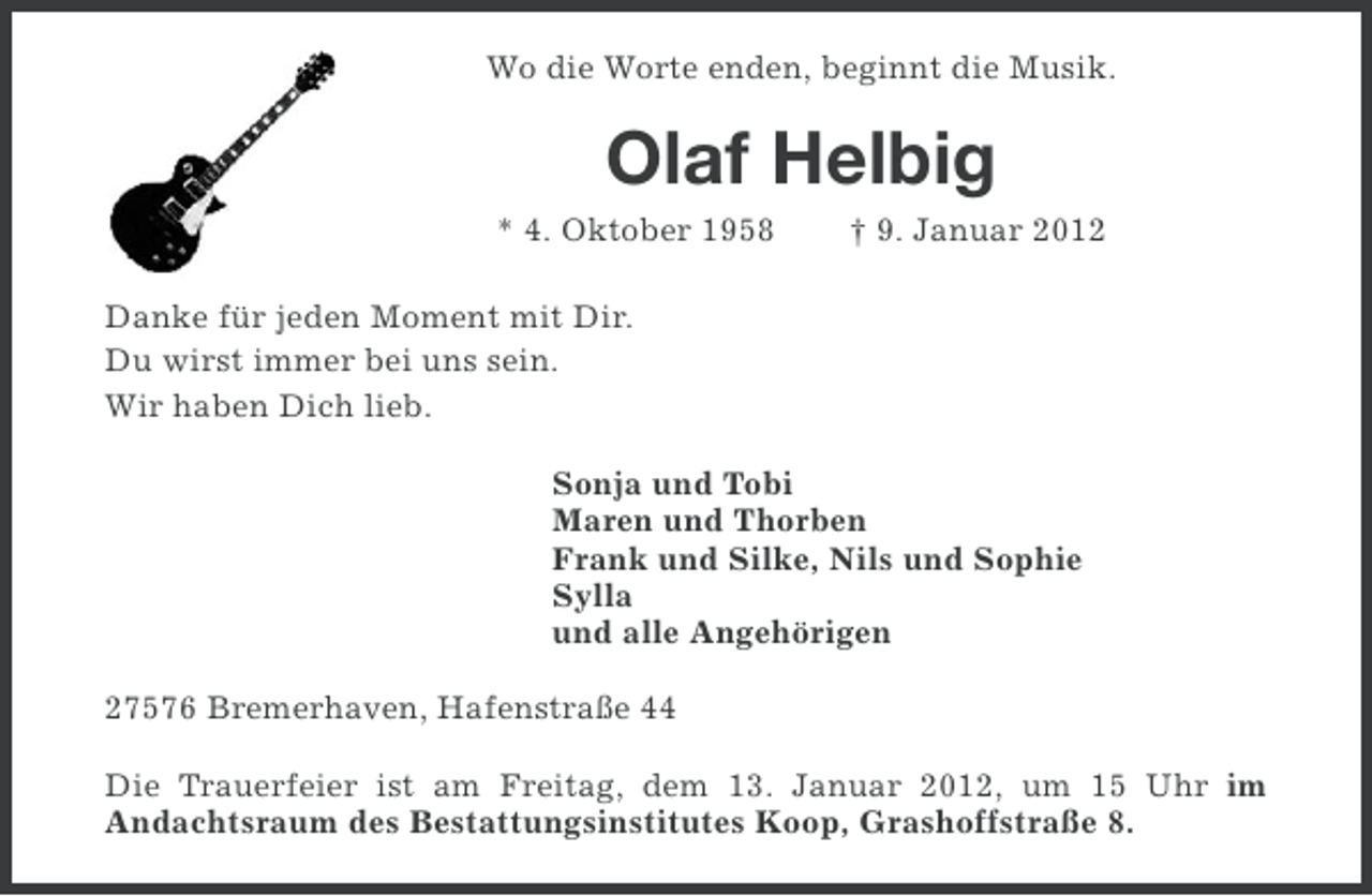 <p>Wo die Worte enden, beginnt die Musik.</p><p>Olaf Helbig<br />* 4. Oktober 1958</p><p>† 9. Januar 2012</p><p>Danke für jeden Moment mit Dir.<br />Du wirst immer bei uns sein.<br />Wir haben Dich lieb.<br />Sonja und Tobi<br />Maren und Thorben<br />Frank und Silke, Nils und Sophie<br />Sylla<br />und alle Angehörigen<br />27576 Bremerhaven, Hafenstraße 44<br />Die Trauerfeier ist am Freitag, dem 13. Januar 2012, um 15 Uhr im<br />Andachtsraum des Bestattungsinstitutes Koop, Grashoffstraße 8.</p>