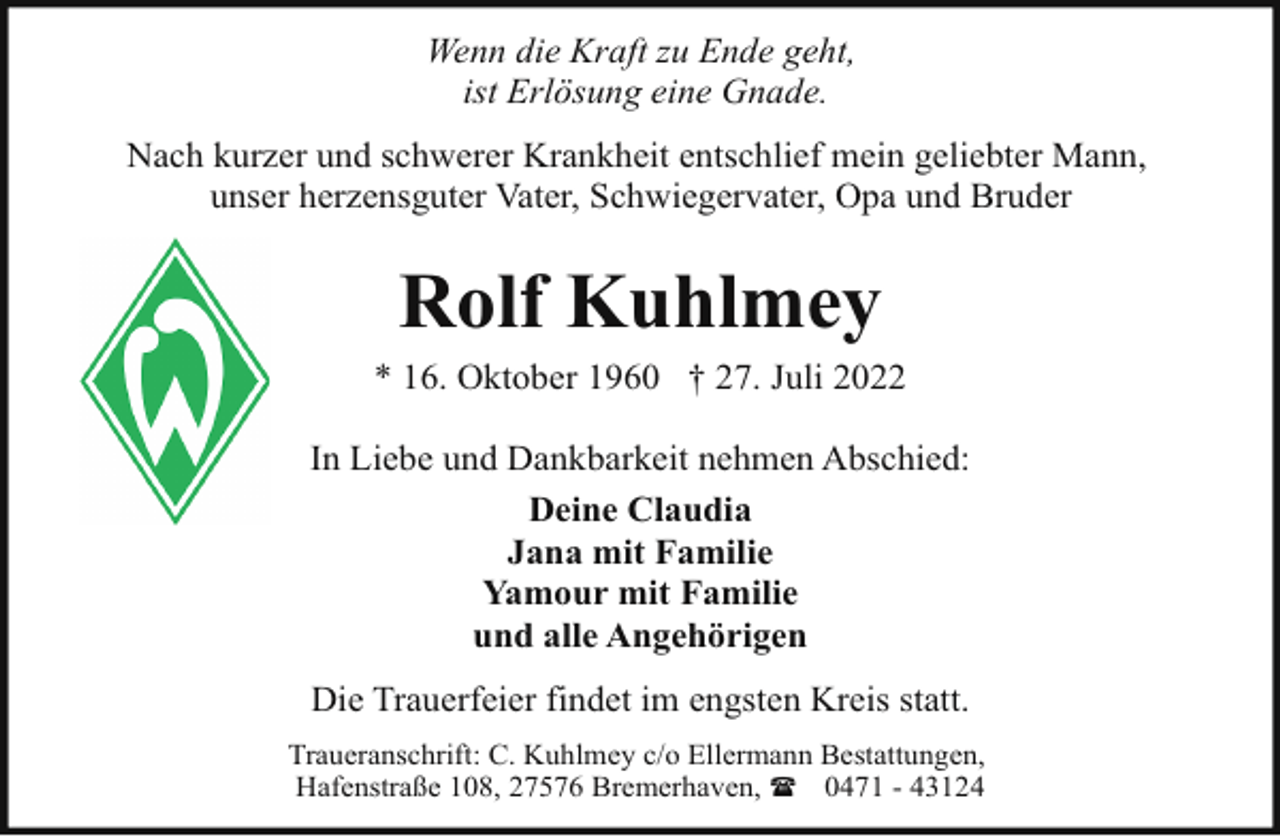 <p>Wenn die Kraft zu Ende geht,<br />ist Erlösung eine Gnade.<br />Nach kurzer und schwerer Krankheit entschlief mein geliebter Mann,<br />unser herzensguter Vater, Schwiegervater, Opa und Bruder</p><p>Rolf Kuhlmey<br />* 16. Oktober 1960 † 27. Juli 2022<br />In Liebe und Dankbarkeit nehmen Abschied:<br />Deine Claudia<br />Jana mit Familie<br />Yamour mit Familie<br />und alle Angehörigen<br />Die Trauerfeier findet im engsten Kreis statt.<br />Traueranschrift: C. Kuhlmey c/o Ellermann Bestattungen,<br />Hafenstraße 108, 27576 Bremerhaven, ( 0471 - 43124</p>