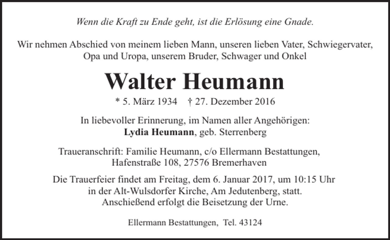 <p>Wenn die Kraft zu Ende geht, ist die Erlösung eine Gnade.<br />Wir nehmen Abschied von meinem lieben Mann, unseren lieben Vater, Schwiegervater,<br />Opa und Uropa, unserem Bruder, Schwager und Onkel</p><p>Walter Heumann<br />* 5. März 1934</p><p>† 27. Dezember 2016</p><p>In liebevoller Erinnerung, im Namen aller Angehörigen:<br />Lydia Heumann, geb. Sterrenberg<br />Traueranschrift: Familie Heumann, c/o Ellermann Bestattungen,<br />Hafenstraße 108, 27576 Bremerhaven<br />Die Trauerfeier findet am Freitag, dem 6. Januar 2017, um 10:15 Uhr<br />in der Alt-Wulsdorfer Kirche, Am Jedutenberg, statt.<br />Anschießend erfolgt die Beisetzung der Urne.<br />Ellermann Bestattungen, Tel. 43124</p>