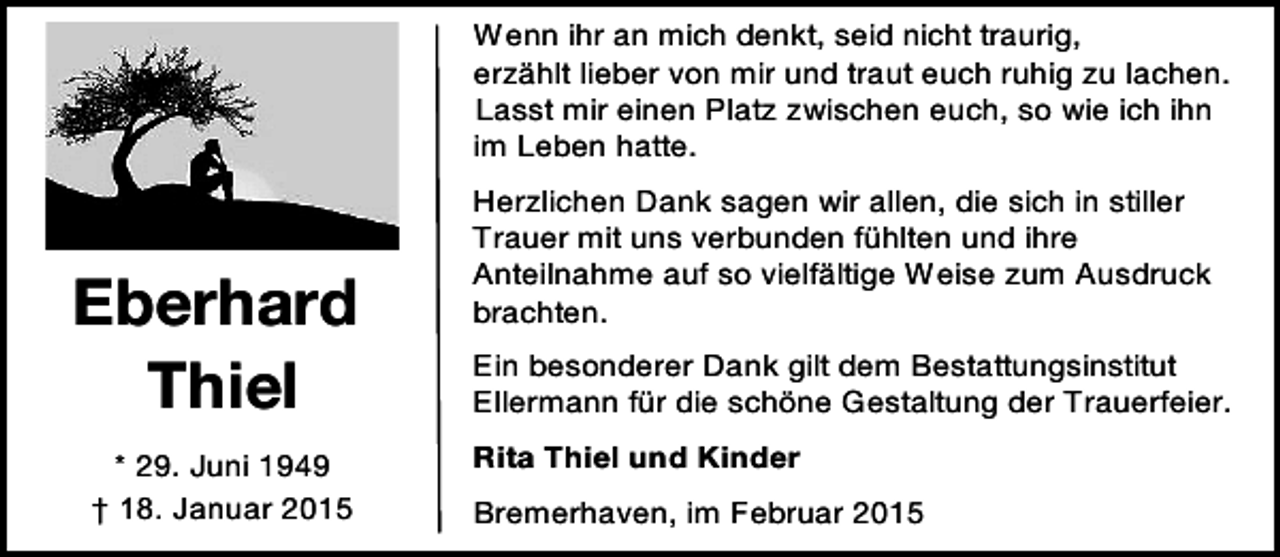 <p>Wenn ihr an mich denkt, seid nicht traurig,<br />erzählt lieber von mir und traut euch ruhig zu lachen.<br />Lasst mir einen Platz zwischen euch, so wie ich ihn<br />im Leben hatte.</p><p>Eberhard<br />Thiel<br />* 29. Juni 1949<br />† 18. Januar 2015</p><p>Herzlichen Dank sagen wir allen, die sich in stiller<br />Trauer mit uns verbunden fühlten und ihre<br />Anteilnahme auf so vielfältige Weise zum Ausdruck<br />brachten.<br />Ein besonderer Dank gilt dem Bestattungsinstitut<br />Ellermann für die schöne Gestaltung der Trauerfeier.<br />Rita Thiel und Kinder<br />Bremerhaven, im Februar 2015</p>