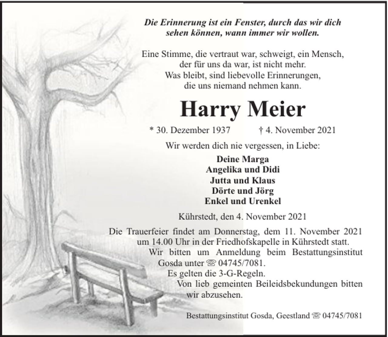 <p>Die Erinnerung ist ein Fenster, durch das wir dich<br />sehen können, wann immer wir wollen.<br />Eine Stimme, die vertraut war, schweigt, ein Mensch,<br />der für uns da war, ist nicht mehr.<br />Was bleibt, sind liebevolle Erinnerungen,<br />die uns niemand nehmen kann.</p><p>Harry Meier</p><p>* 30. Dezember 1937</p><p>† 4. November 2021</p><p>Wir werden dich nie vergessen, in Liebe:<br />Deine Marga<br />Angelika und Didi<br />Jutta und Klaus<br />Dörte und Jörg<br />Enkel und Urenkel<br />Kührstedt, den 4. November 2021<br />Die Trauerfeier findet am Donnerstag, dem 11. November 2021<br />um 14.00 Uhr in der Friedhofskapelle in Kührstedt statt.<br />Wir bitten um Anmeldung beim Bestattungsinstitut<br />Gosda unter 04745/7081.<br />Es gelten die 3-G-Regeln.<br />Von lieb gemeinten Beileidsbekundungen bitten<br />wir abzusehen.<br />Bestattungsinstitut Gosda, Geestland</p><p>04745/7081</p>
