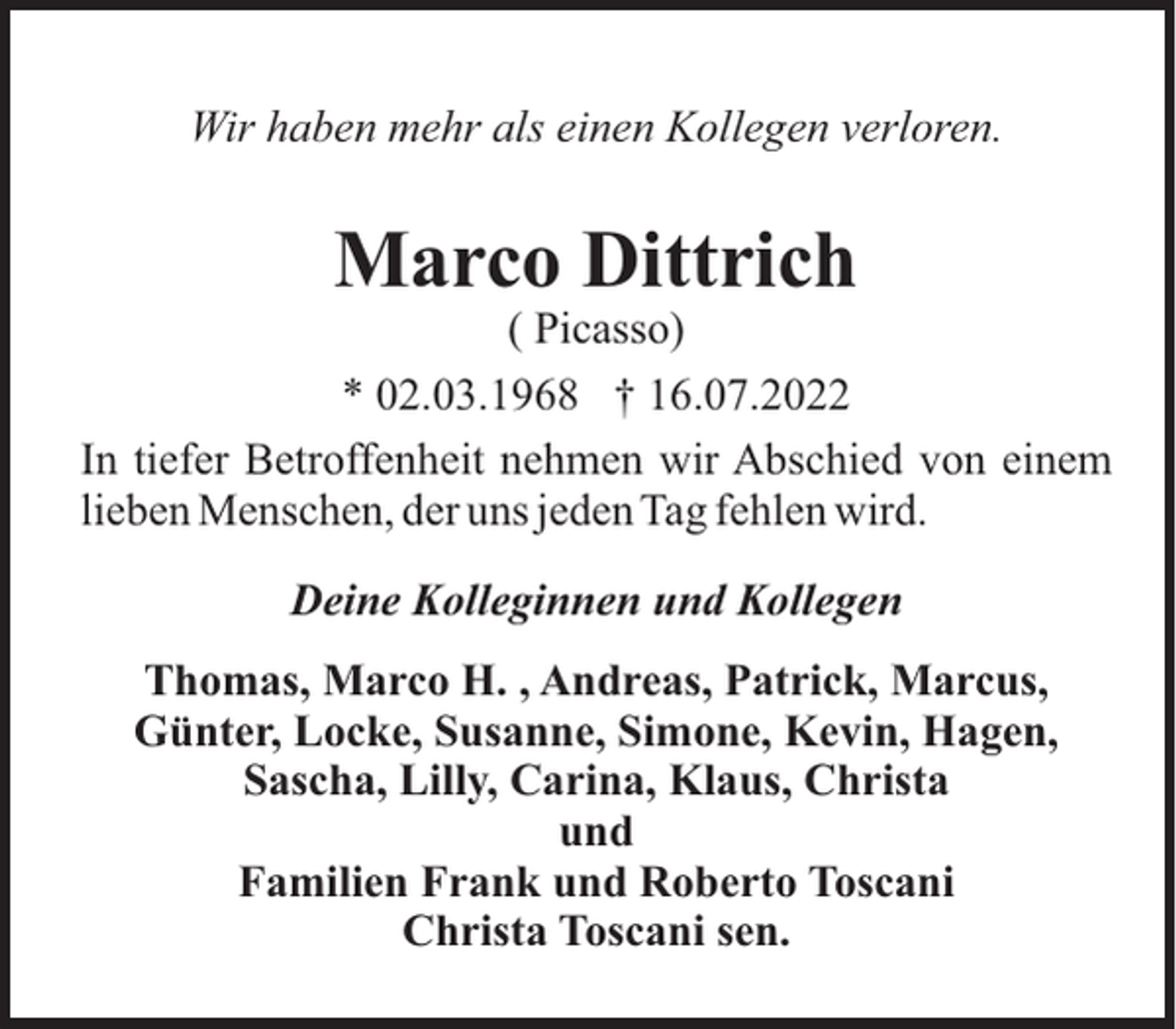 <p>Wir haben mehr als einen Kollegen verloren.</p><p>Marco Dittrich<br />( Picasso)<br />* 02.03.1968 † 16.07.2022<br />In tiefer Betroffenheit nehmen wir Abschied von einem<br />lieben Menschen, der uns jeden Tag fehlen wird.<br />Deine Kolleginnen und Kollegen<br />Thomas, Marco H. , Andreas, Patrick, Marcus,<br />Günter, Locke, Susanne, Simone, Kevin, Hagen,<br />Sascha, Lilly, Carina, Klaus, Christa<br />und<br />Familien Frank und Roberto Toscani<br />Christa Toscani sen.</p>