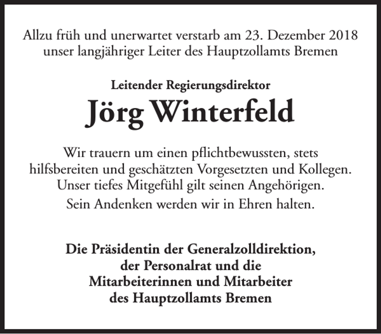 <p>Allzu früh und unerwartet verstarb am 23. Dezember 2018<br />unser langjähriger Leiter des Hauptzollamts Bremen<br />Leitender Regierungsdirektor</p><p>Jörg Winterfeld<br />Wir trauern um einen pflichtbewussten, stets<br />hilfsbereiten und geschätzten Vorgesetzten und Kollegen.<br />Unser tiefes Mitgefühl gilt seinen Angehörigen.<br />Sein Andenken werden wir in Ehren halten.<br />Die Präsidentin der Generalzolldirektion,<br />der Personalrat und die<br />Mitarbeiterinnen und Mitarbeiter<br />des Hauptzollamts Bremen</p>