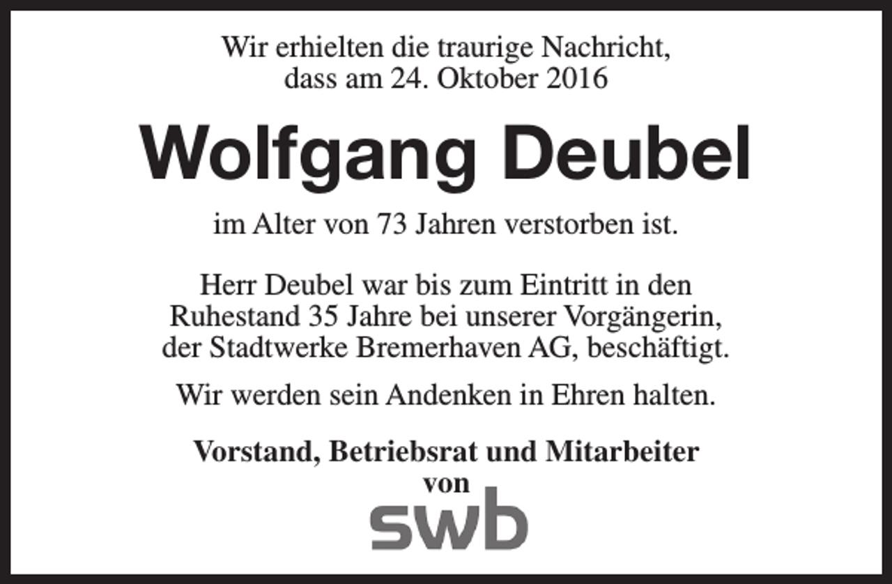 <p>Wir erhielten die traurige Nachricht,<br />dass am 24. Oktober 2016</p><p>Wolfgang Deubel<br />im Alter von 73 Jahren verstorben ist.</p><p>Herr Deubel war bis zum Eintritt in den<br />Ruhestand 35 Jahre bei unserer Vorgängerin,<br />der Stadtwerke Bremerhaven AG, beschäftigt.<br />Wir werden sein Andenken in Ehren halten.<br />Vorstand, Betriebsrat und Mitarbeiter<br />von</p>