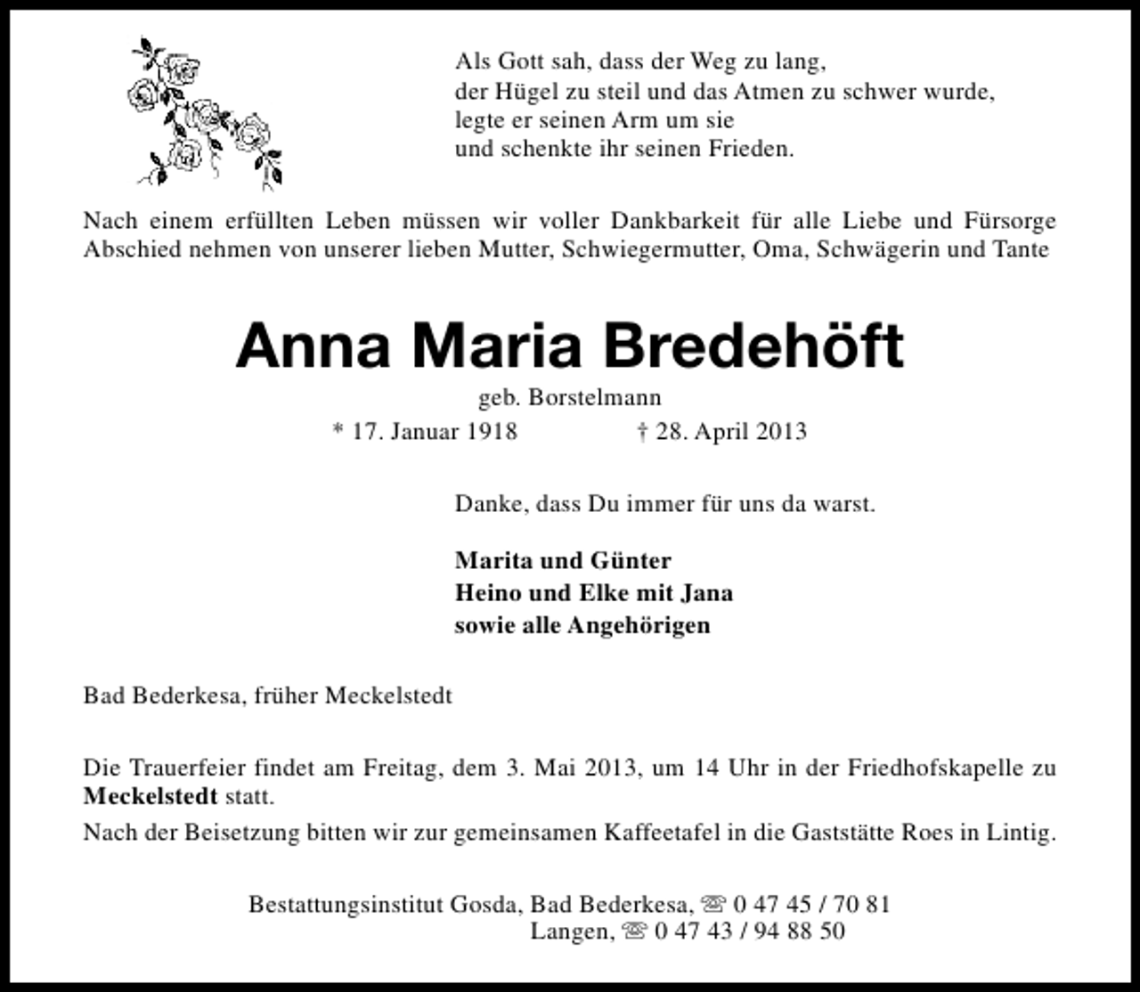 <p>Als Gott sah, dass der Weg zu lang,<br />der Hügel zu steil und das Atmen zu schwer wurde,<br />legte er seinen Arm um sie<br />und schenkte ihr seinen Frieden.<br />Nach einem erfüllten Leben müssen wir voller Dankbarkeit für alle Liebe und Fürsorge<br />Abschied nehmen von unserer lieben Mutter, Schwiegermutter, Oma, Schwägerin und Tante</p><p>Anna Maria Bredehöft<br />geb. Borstelmann<br />* 17. Januar 1918<br />† 28. April 2013</p><p>Danke, dass Du immer für uns da warst.<br />Marita und Günter<br />Heino und Elke mit Jana<br />sowie alle Angehörigen<br />Bad Bederkesa, früher Meckelstedt<br />Die Trauerfeier findet am Freitag, dem 3. Mai 2013, um 14 Uhr in der Friedhofskapelle zu<br />Meckelstedt statt.<br />Nach der Beisetzung bitten wir zur gemeinsamen Kaffeetafel in die Gaststätte Roes in Lintig.<br />Bestattungsinstitut Gosda, Bad Bederkesa, s 0 47 45 / 70 81<br />Langen, s 0 47 43 / 94 88 50</p>