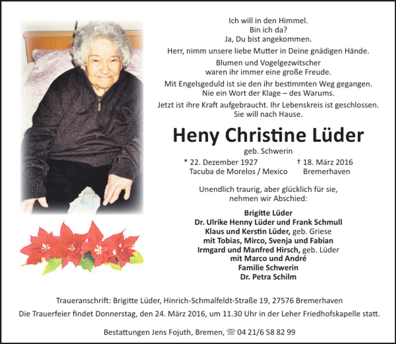 <p>Ich will in den Himmel.<br />Bin ich da?<br />Ja, Du bist angekommen.<br />Herr, nimm unsere liebe Mutter in Deine gnädigen Hände.<br />Blumen und Vogelgezwitscher<br />waren ihr immer eine große Freude.<br />Mit Engelsgeduld ist sie den ihr bestimmten Weg gegangen.<br />Nie ein Wort der Klage – des Warums.<br />Jetzt ist ihre Kraft aufgebraucht. Ihr Lebenskreis ist geschlossen.<br />Sie will nach Hause.</p><p>Heny Christine Lüder<br />geb. Schwerin<br />* 22. Dezember 1927<br />† 18. März 2016<br />Tacuba de Morelos / Mexico<br />Bremerhaven<br />Unendlich traurig, aber glücklich für sie,<br />nehmen wir Abschied:<br />Brigitte Lüder<br />Dr. Ulrike Henny Lüder und Frank Schmull<br />Klaus und Kerstin Lüder, geb. Griese<br />mit Tobias, Mirco, Svenja und Fabian<br />Irmgard und Manfred Hirsch, geb. Lüder<br />mit Marco und André<br />Familie Schwerin<br />Dr. Petra Schilm<br />Traueranschrift: Brigitte Lüder, Hinrich-Schmalfeldt-Straße 19, 27576 Bremerhaven<br />Die Trauerfeier findet Donnerstag, den 24. März 2016, um 11.30 Uhr in der Leher Friedhofskapelle statt.<br />Bestattungen Jens Fojuth, Bremen,  04 21/6 52 99</p>