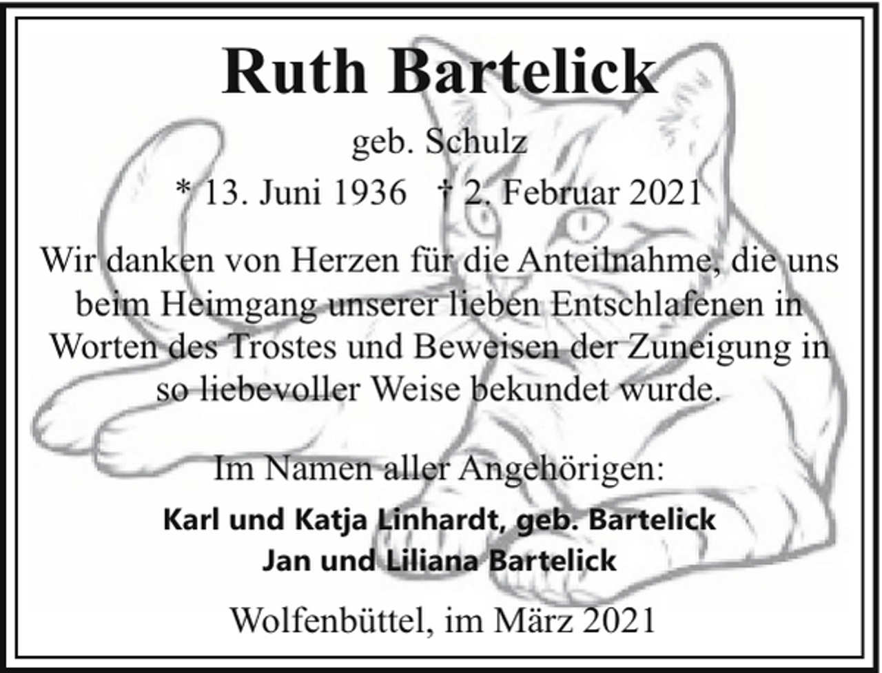 <p>Ruth Bartelick<br />geb. Schulz<br />* 13. Juni 1936 † 2. Februar 2021<br />Wir danken von Herzen für die Anteilnahme, die uns<br />beim Heimgang unserer lieben Entschlafenen in<br />Worten des Trostes und Beweisen der Zuneigung in<br />so liebevoller Weise bekundet wurde.<br />Im Namen aller Angehörigen:<br />Karl und Katja Linhardt, geb. Bartelick<br />Jan und Liliana Bartelick</p><p>Wolfenbüttel, im März 2021</p>