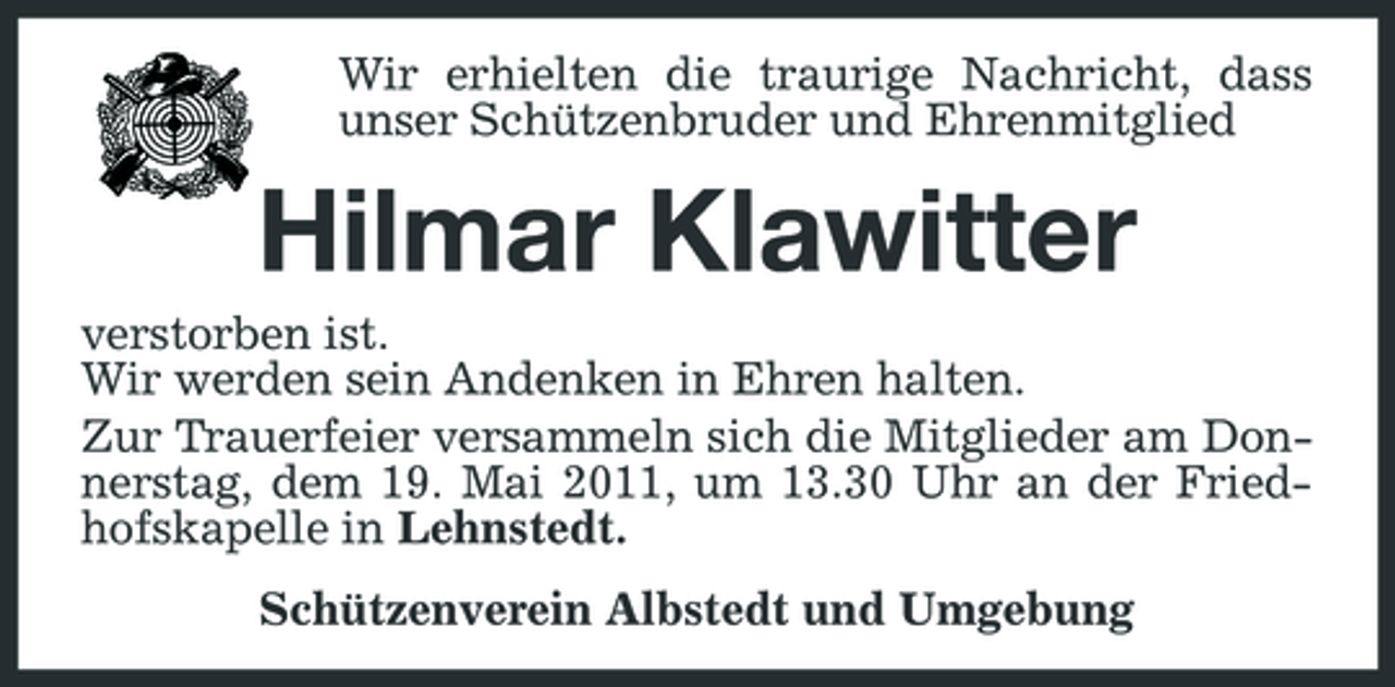 <p>Wir erhielten die traurige Nachricht, dass unser Schützenbruder und Ehrenmitglied</p><p>Hilmar Klawitter<br />verstorben ist. Wir werden sein Andenken in Ehren halten. Zur Trauerfeier versammeln sich die Mitglieder am Donnerstag, dem 19. Mai 2011, um 13.30 Uhr an der Friedhofskapelle in Lehnstedt. Schützenverein Albstedt und Umgebung</p>