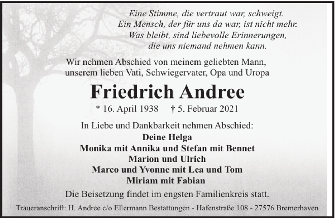 <p>Eine Stimme, die vertraut war, schweigt.<br />Ein Mensch, der für uns da war, ist nicht mehr.<br />Was bleibt, sind liebevolle Erinnerungen,<br />die uns niemand nehmen kann.<br />Wir nehmen Abschied von meinem geliebten Mann,<br />unserem lieben Vati, Schwiegervater, Opa und Uropa</p><p>Friedrich Andree<br />* 16. April 1938</p><p>† 5. Februar 2021</p><p>In Liebe und Dankbarkeit nehmen Abschied:<br />Deine Helga<br />Monika mit Annika und Stefan mit Bennet<br />Marion und Ulrich<br />Marco und Yvonne mit Lea und Tom<br />Miriam mit Fabian<br />Die Beisetzung findet im engsten Familienkreis statt.<br />Traueranschrift: H. Andree c/o Ellermann Bestattungen - Hafenstraße 108 - 27576 Bremerhaven</p>