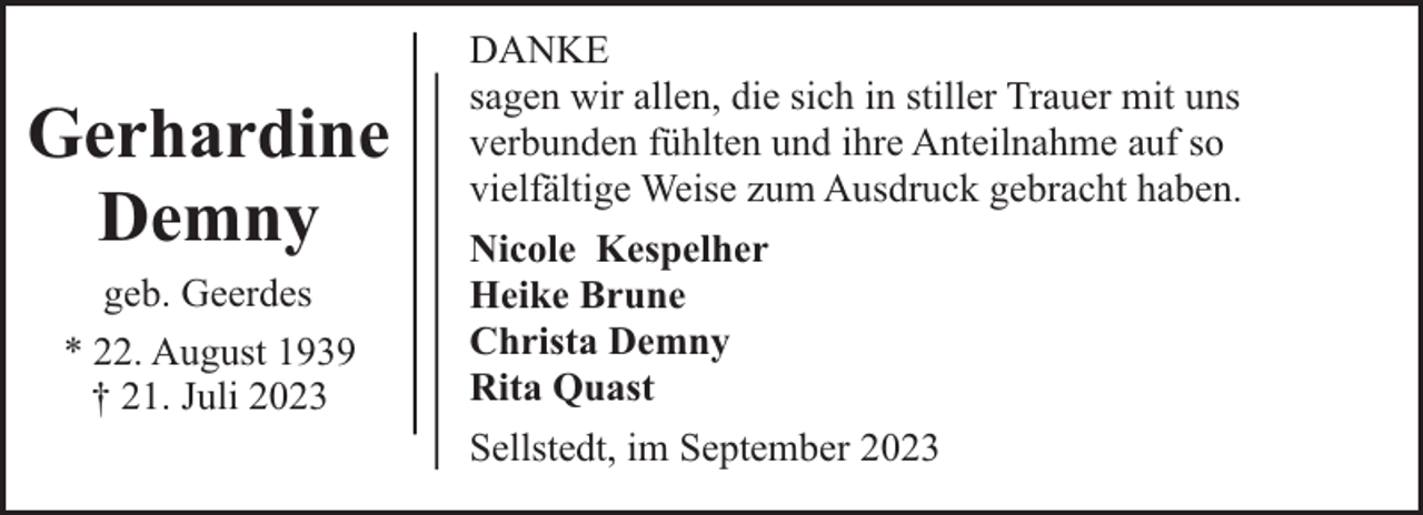 <p>Gerhardine<br />Demny<br />geb. Geerdes<br />* 22. August 1939<br />† 21. Juli 2023</p><p>DANKE<br />sagen wir allen, die sich in stiller Trauer mit uns<br />verbunden fühlten und ihre Anteilnahme auf so<br />vielfältige Weise zum Ausdruck gebracht haben.<br />Nicole Kespelher<br />Heike Brune<br />Christa Demny<br />Rita Quast<br />Sellstedt, im September 2023</p>