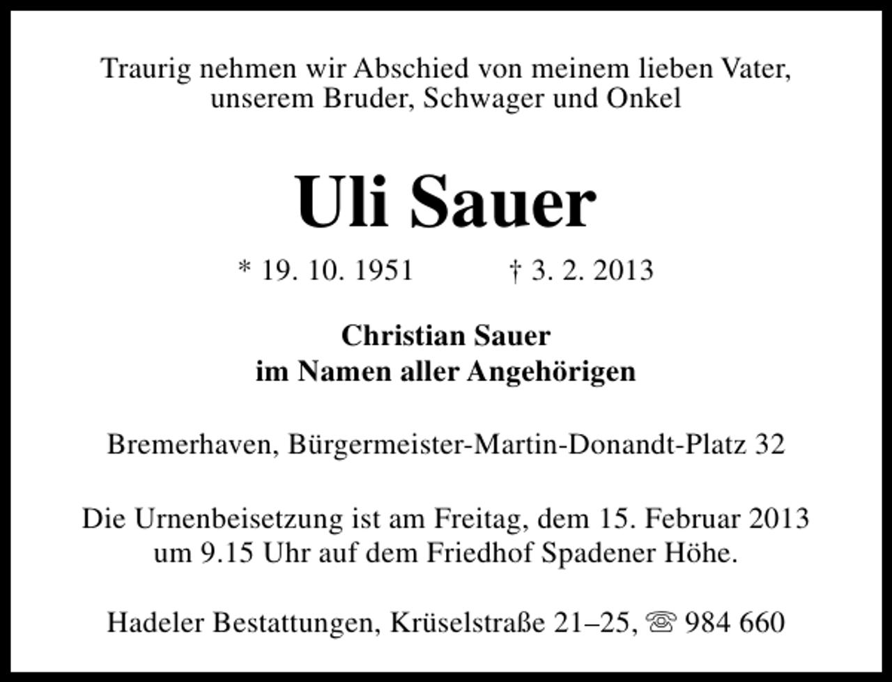 <p>Traurig nehmen wir Abschied von meinem lieben Vater,<br />unserem Bruder, Schwager und Onkel</p>
<p>Uli Sauer</p>
<p>* 19. 10. 1951</p>
<p>† 3. 2. 2013</p>
<p>Christian Sauer<br />im Namen aller Angehörigen<br />Bremerhaven, Bürgermeister-Martin-Donandt-Platz 32<br />Die Urnenbeisetzung ist am Freitag, dem 15. Februar 2013<br />um 9.15 Uhr auf dem Friedhof Spadener Höhe.<br />Hadeler Bestattungen, Krüselstraße 21–25, s 984 660</p>