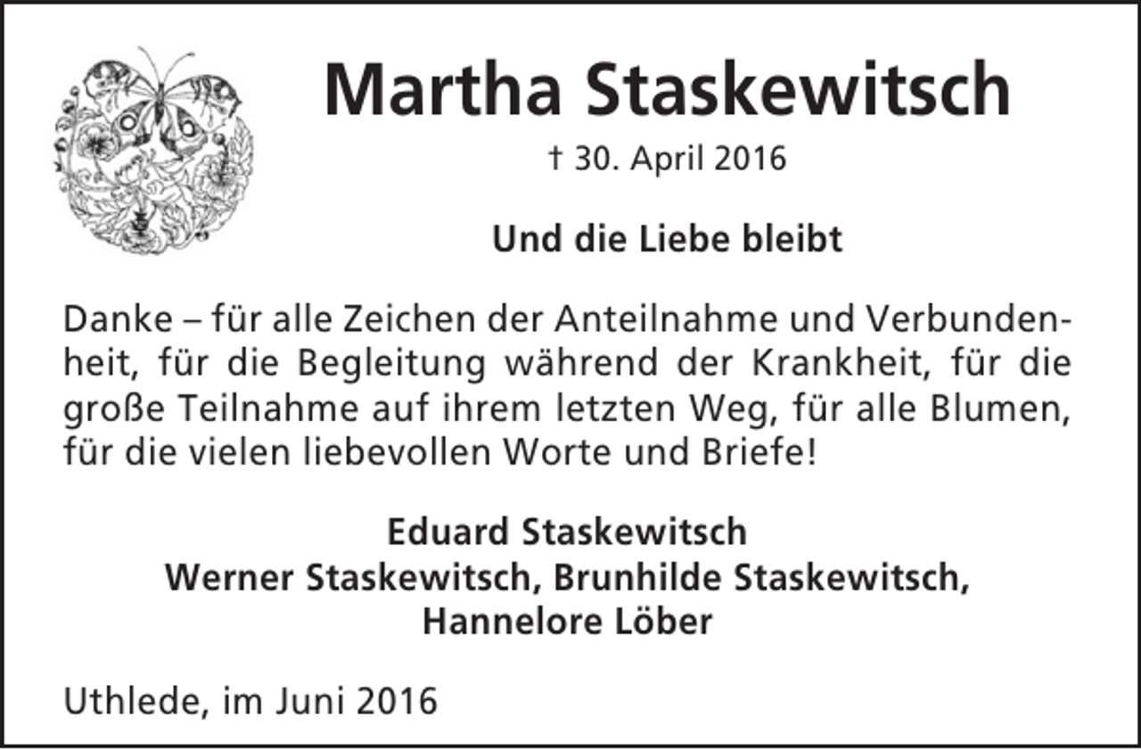 <p>Martha Staskewitsch<br />† 30. April 2016</p><p>Und die Liebe bleibt<br />Danke – für alle Zeichen der Anteilnahme und Verbundenheit, für die Begleitung während der Krankheit, für die<br />große Teilnahme auf ihrem letzten Weg, für alle Blumen,<br />für die vielen liebevollen Worte und Briefe!<br />Eduard Staskewitsch<br />Werner Staskewitsch, Brunhilde Staskewitsch,<br />Hannelore Löber<br />Uthlede, im Juni 2016</p>