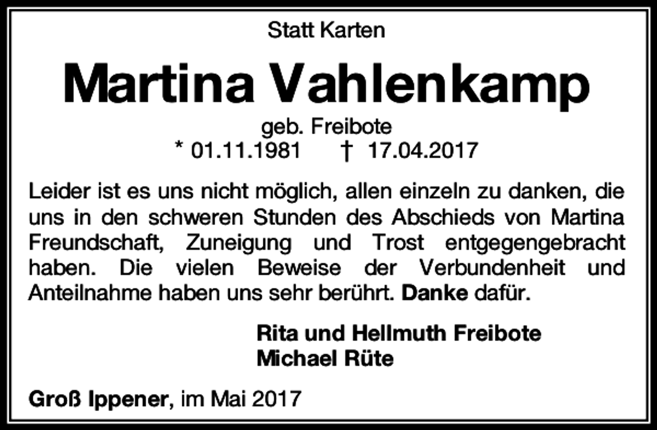 <p>Statt Karten</p><p>Martina Vahlenkamp<br />geb. Freibote<br />† 17.04.2017</p><p>* 01.11.1981</p><p>Leider ist es uns nicht möglich, allen einzeln zu danken, die<br />uns in den schweren Stunden des Abschieds von Martina<br />Freundschaft, Zuneigung und Trost entgegengebracht<br />haben. Die vielen Beweise der Verbundenheit und<br />Anteilnahme haben uns sehr berührt. Danke dafür.<br />Rita und Hellmuth Freibote<br />Michael Rüte<br />Groß Ippener, im Mai 2017</p>