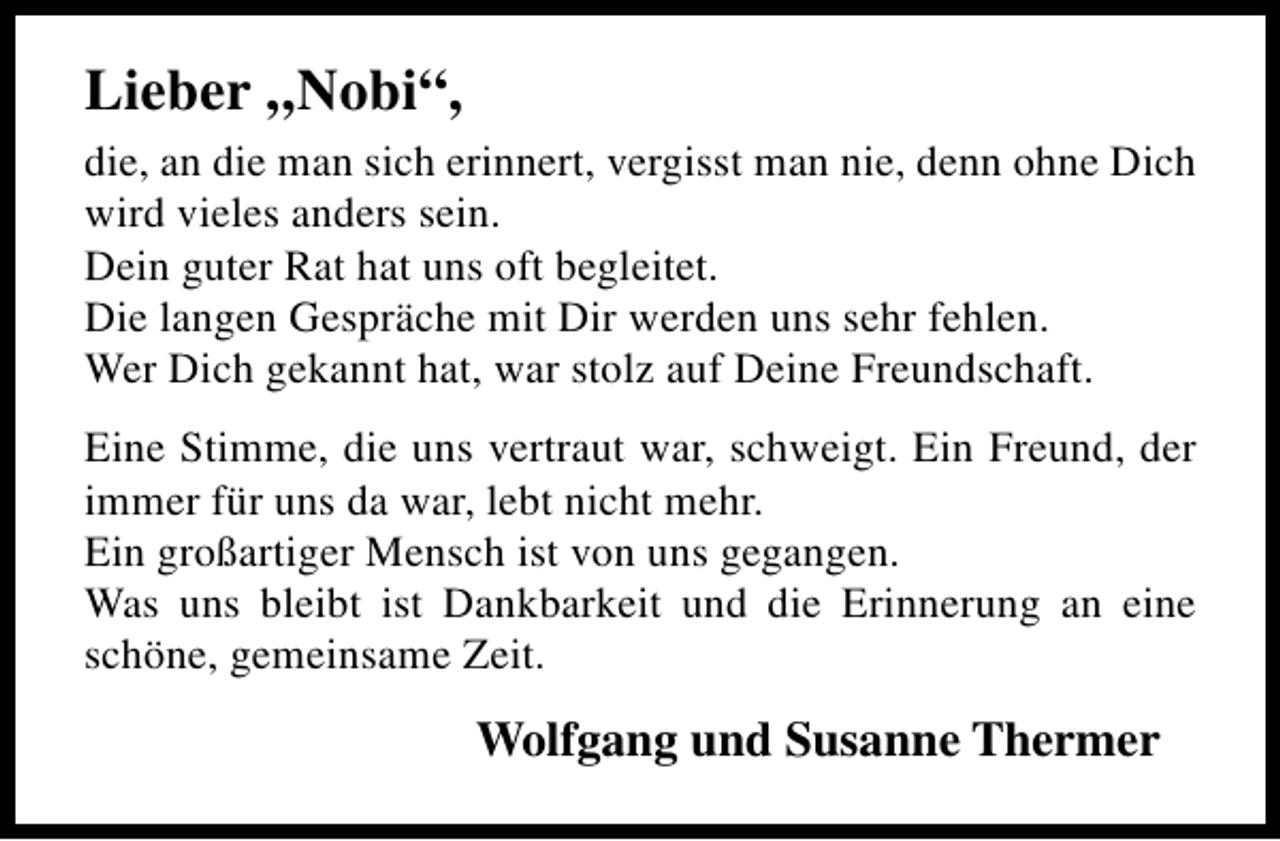 <p>Lieber „Nobi“,<br />die, an die man sich erinnert, vergisst man nie, denn ohne Dich<br />wird vieles anders sein.<br />Dein guter Rat hat uns oft begleitet.<br />Die langen Gespräche mit Dir werden uns sehr fehlen.<br />Wer Dich gekannt hat, war stolz auf Deine Freundschaft.<br />Eine Stimme, die uns vertraut war, schweigt. Ein Freund, der<br />immer für uns da war, lebt nicht mehr.<br />Ein großartiger Mensch ist von uns gegangen.<br />Was uns bleibt ist Dankbarkeit und die Erinnerung an eine<br />schöne, gemeinsame Zeit.</p><p>Wolfgang und Susanne Thermer</p>