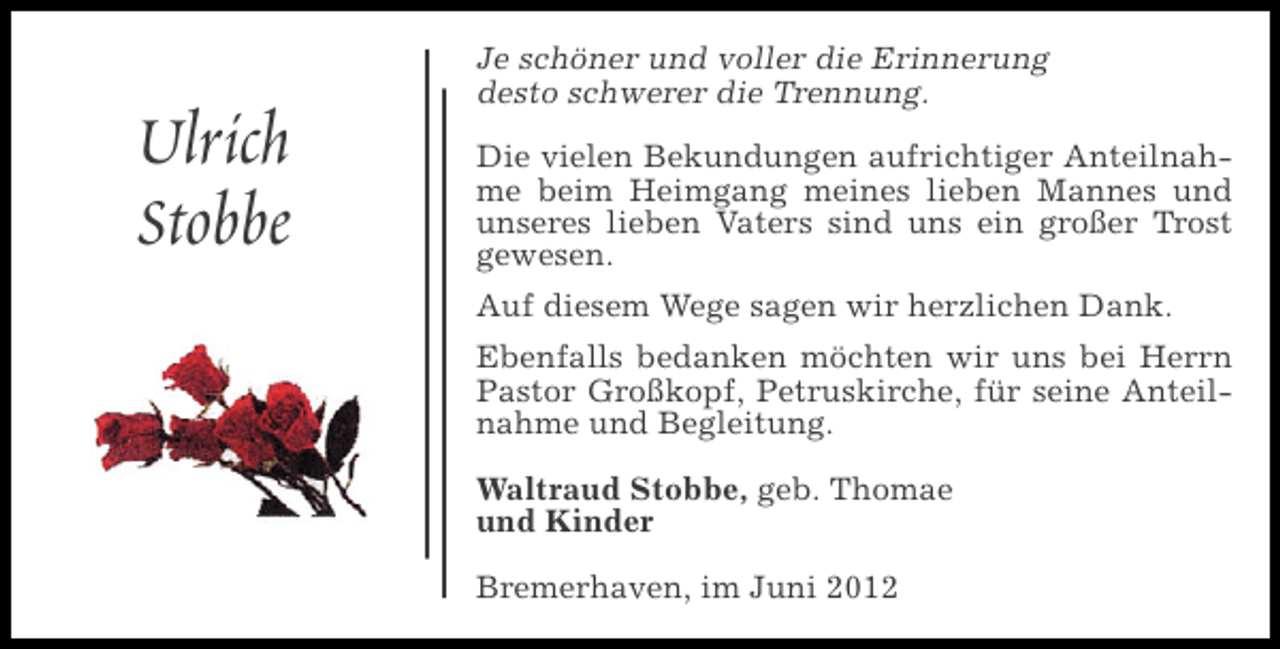 <p>Ulrich<br />Stobbe</p><p>Je schöner und voller die Erinnerung<br />desto schwerer die Trennung.<br />Die vielen Bekundungen aufrichtiger Anteilnahme beim Heimgang meines lieben Mannes und<br />unseres lieben Vaters sind uns ein großer Trost<br />gewesen.<br />Auf diesem Wege sagen wir herzlichen Dank.<br />Ebenfalls bedanken möchten wir uns bei Herrn<br />Pastor Großkopf, Petruskirche, für seine Anteilnahme und Begleitung.<br />Waltraud Stobbe, geb. Thomae<br />und Kinder<br />Bremerhaven, im Juni 2012</p>