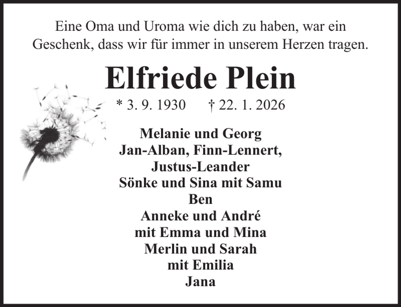 <p>Eine Oma und Uroma wie dich zu haben, war ein<br />Geschenk, dass wir für immer in unserem Herzen tragen.</p><p>Elfriede Plein<br />* 3. 9. 1930</p><p>† 22. 1. 2026</p><p>Melanie und Georg<br />Jan-Alban, Finn-Lennert,<br />Justus-Leander<br />Sönke und Sina mit Samu<br />Ben<br />Anneke und André<br />mit Emma und Mina<br />Merlin und Sarah<br />mit Emilia<br />Jana</p>