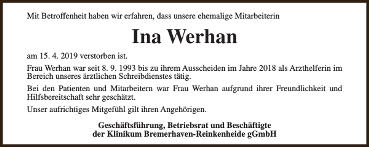 <p>Mit Betroffenheit haben wir erfahren, dass unsere ehemalige Mitarbeiterin</p><p>Ina Werhan</p><p>am 15. 4. 2019 verstorben ist.<br />Frau Werhan war seit 8. 9. 1993 bis zu ihrem Ausscheiden im Jahre 2018 als Arzthelferin im<br />Bereich unseres ärztlichen Schreibdienstes tätig.<br />Bei den Patienten und Mitarbeitern war Frau Werhan aufgrund ihrer Freundlichkeit und<br />Hilfsbereitschaft sehr geschätzt.<br />Unser aufrichtiges Mitgefühl gilt ihren Angehörigen.<br />Geschäftsführung, Betriebsrat und Beschäftigte<br />der Klinikum Bremerhaven-Reinkenheide gGmbH</p>