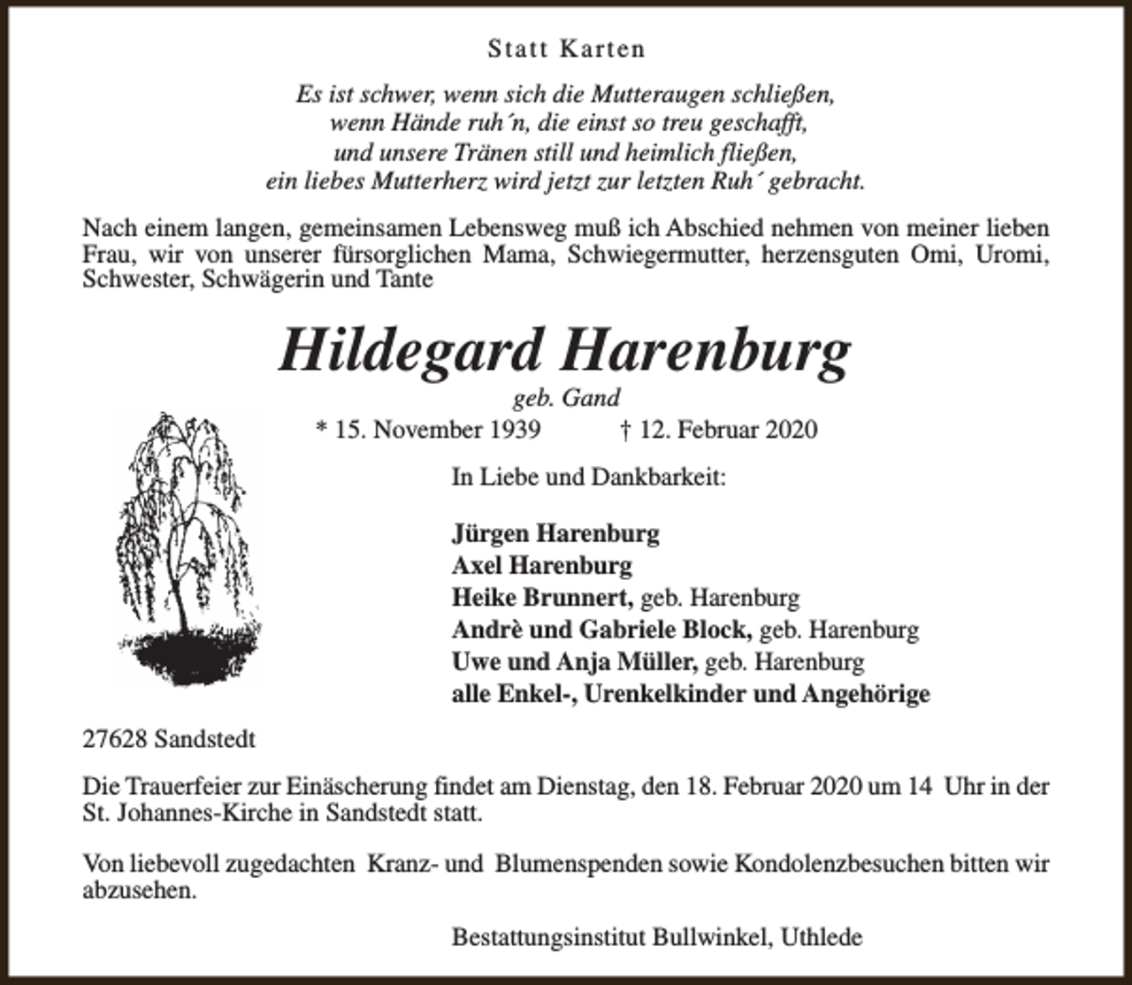 <p>Statt Karten<br />Es ist schwer, wenn sich die Mutteraugen schließen,<br />wenn Hände ruh´n, die einst so treu geschafft,<br />und unsere Tränen still und heimlich fließen,<br />ein liebes Mutterherz wird jetzt zur letzten Ruh´ gebracht.<br />Nach einem langen, gemeinsamen Lebensweg muß ich Abschied nehmen von meiner lieben<br />Frau, wir von unserer fürsorglichen Mama, Schwiegermutter, herzensguten Omi, Uromi,<br />Schwester, Schwägerin und Tante</p><p>Hildegard Harenburg<br />geb. Gand<br />* 15. November 1939<br />† 12. Februar 2020<br />In Liebe und Dankbarkeit:<br />Jürgen Harenburg<br />Axel Harenburg<br />Heike Brunnert, geb. Harenburg<br />Andrè und Gabriele Block, geb. Harenburg<br />Uwe und Anja Müller, geb. Harenburg<br />alle Enkel-, Urenkelkinder und Angehörige<br />27628 Sandstedt<br />Die Trauerfeier zur Einäscherung findet am Dienstag, den 18. Februar 2020 um 14 Uhr in der<br />St. Johannes-Kirche in Sandstedt statt.<br />Von liebevoll zugedachten Kranz- und Blumenspenden sowie Kondolenzbesuchen bitten wir<br />abzusehen.<br />Bestattungsinstitut Bullwinkel, Uthlede</p>