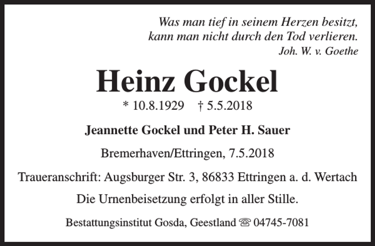 <p>Was man tief in seinem Herzen besitzt,<br />kann man nicht durch den Tod verlieren.<br />Joh. W. v. Goethe</p><p>Heinz Gockel<br />* 10.8.1929</p><p>† 5.5.2018</p><p>Jeannette Gockel und Peter H. Sauer<br />Bremerhaven/Ettringen, 7.5.2018<br />Traueranschrift: Augsburger Str. 3, 86833 Ettringen a. d. Wertach<br />Die Urnenbeisetzung erfolgt in aller Stille.<br />Bestattungsinstitut Gosda, Geestland s 04745-7081</p>