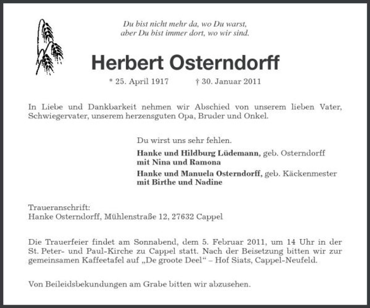 <p>Du bist nicht mehr da, wo Du warst, aber Du bist immer dort, wo wir sind.</p><p>Herbert Osterndorff<br />* 25. April 1917 † 30. Januar 2011 In Liebe und Dankbarkeit nehmen wir Abschied von unserem lieben Vater, Schwiegervater, unserem herzensguten Opa, Bruder und Onkel. Du wirst uns sehr fehlen. Hanke und Hildburg Lüdemann, geb. Osterndorff mit Nina und Ramona Hanke und Manuela Osterndorff, geb. Käckenmester mit Birthe und Nadine Traueranschrift: Hanke Osterndorff, Mühlenstraße 12, 27632 Cappel Die Trauerfeier findet am Sonnabend, dem 5. Februar 2011, um 14 Uhr in der St. Peter- und Paul-Kirche zu Cappel statt. Nach der Beisetzung bitten wir zur gemeinsamen Kaffeetafel auf „De groote Deel“ – Hof Siats, Cappel-Neufeld. Von Beileidsbekundungen am Grabe bitten wir abzusehen.</p>