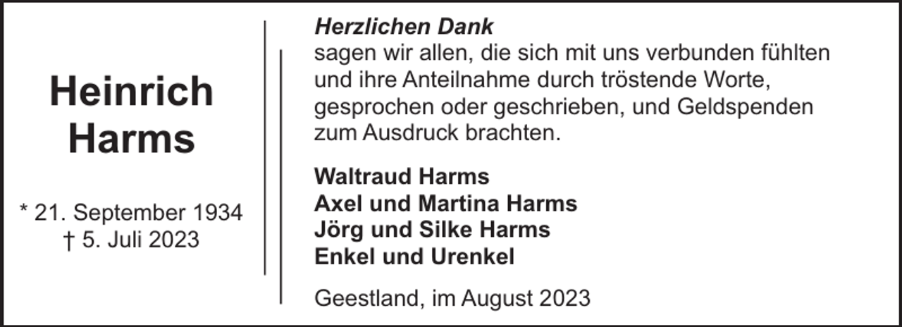 <p>Heinrich<br />Harms<br />* 21. September 1934<br />† 5. Juli 2023</p><p>Herzlichen Dank<br />sagen wir allen, die sich mit uns verbunden fühlten<br />und ihre Anteilnahme durch tröstende Worte,<br />gesprochen oder geschrieben, und Geldspenden<br />zum Ausdruck brachten.<br />Waltraud Harms<br />Axel und Martina Harms<br />Jörg und Silke Harms<br />Enkel und Urenkel<br />Geestland, im August 2023</p>